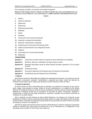 Miércoles 21 de septiembre de 2016 DIARIO OFICIAL (Segunda Sección) 3
Por lo expuesto y fundado, se ha tenido a bien expedir el siguiente:
PROYECTO DE NORMA OFICIAL MEXICANA PROY-NOM-007-ASEA-2016, TRANSPORTE DE GAS
NATURAL, ETANO, BIOGAS Y GAS ASOCIADO AL CARBON MINERAL POR MEDIO DE DUCTOS.
INDICE
1. Objetivo
2. Campo de aplicación
3. Referencias
4. Definiciones
5. Disposiciones generales
6. Materiales
7. Diseño
8. Soldadura
9. Construcción de los ductos de transporte
10. Inspección y pruebas de hermeticidad
11. Operación, mantenimiento y seguridad
12. Programa para la Prevención de Accidentes (PPA)
13. Sistema de administración de la integridad de ductos
14. Vigilancia
15. Concordancia con normas internacionales
16. Bibliografía
TRANSITORIOS
Apéndice I. Control de la corrosión externa en tuberías de acero enterradas y/o sumergidas.
Apéndice II. Monitoreo, detección y clasificación de fugas de gas en ductos.
Apéndice III. Requisitos adicionales cuando se utilicen factores de diseño superiores a 0.72 en Ductos
de acero
Apéndice IV. Odorización del Gas
Apéndice V. Guía para la elaboración del Programa para la Prevención de Accidentes.
Apéndice VI. Procedimiento para la Evaluación de la Conformidad.
1. Objetivo
Este Proyecto de Norma Oficial Mexicana establece las especificaciones técnicas y los requisitos mínimos
sobre diseño, construcción, operación, mantenimiento y seguridad que deben cumplir los sistemas de
transporte de gas natural, etano, biogás y gas asociado al carbón mineral por medio de ductos.
2. Campo de aplicación
2.1 Este Proyecto de Norma Oficial Mexicana es aplicable a los sistemas de transporte de gas natural,
etano, biogás y gas asociado al carbón mineral (a los que indistintamente y en adelante se les llamará
Sistemas de Transporte de gas) por medio de ductos, localizados en territorio nacional. Incluye todos aquellos
Sistemas de Transporte de gas que se encuentran en las fases de diseño, construcción, operación y
mantenimiento, e inclusive los que están empacados e inertizados, y aquellos que ya estando construidos se
modifiquen en su diseño original.
2.2 La aplicación de este Proyecto de Norma Oficial Mexicana a los Sistemas de Transporte de gas
localizados en territorio nacional comprende desde el(los) punto(s) de origen hasta el(los) puntos de destino
de dicho sistema, incluyendo el transporte de gas asociado de los yacimientos de carbón mineral a los puntos
de entrega y/o consumo. (Ver diagrama 1).
2.3 Para los efectos del presente Proyecto de Norma Oficial Mexicana, el término transporte comprenderá
también al transporte para usos propios en términos de la Ley de Hidrocarburos y el Reglamento de las
actividades a que se refiere el Título Tercero de la citada Ley.
 