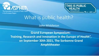 John Middleton
What is public health?
Grand European Symposium:
Training, Research and Innovation in the Europe of Health”,
on September 30th 2021, The Sorbonne Grand
Amphitheater
 