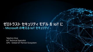 ゼロトラスト セキュリティ モデル を IoT に
- Microsoft の考える IoT セキュリティ -
Takehiro Hirai
IoT Technical Specialist
GPS - Global IoT Partner Ecosystem
 
