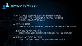強力なアイデンティティ
→ ハードウェアによる信頼の基点 (Hardware root of Trust)
デバイスのアイデンティティと完全性がハードウェアによって保護される
* 完全性＝改ざん等が存在しないこと
→ パスワードレス認証
TPMなどに保管された、偽造出来ない暗号鍵で署名されたトークンがデバイスの証明に
→ 更新可能なクレデンシャル (資格)
継続的かつ安全な運用には定期的に更新可能なクレデンシャルの発行が必要
→ 組織的な IoT デバイス レジストリ
デバイスのライフサイクルを管理し、アクセスを監査するためには不可欠
 