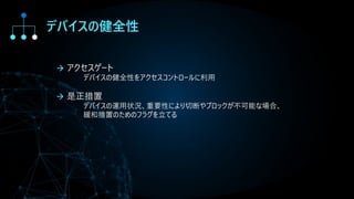 デバイスの健全性
→ アクセスゲート
デバイスの健全性をアクセスコントロールに利用
→ 是正措置
デバイスの運用状況、重要性により切断やブロックが不可能な場合、
緩和措置のためのフラグを立てる
 