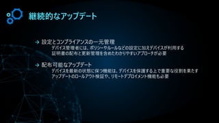 継続的なアップデート
→ 設定とコンプライアンスの一元管理
デバイス管理者には、ポリシーやルールなどの設定に加えデバイスが利用する
証明書の配布と更新管理を含めたわかりやすいアプローチが必要
→ 配布可能なアップデート
デバイスを最新の状態に保つ機能は、デバイスを保護する上で重要な役割を果たす
アップデートのロールアウト検証や、リモートデプロイメント機能も必要
 