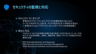 セキュリティの監視と対応
→ セキュリティ モニタリング
管理された「グリーンフィールド」デバイスの保護を強化するとともに、
エージェントをサポートしておらず、パッチや設定のリモート実施が出来ない
＝管理されていない「ブラウンフィールド」レガシーデバイスの制御を補う
→ 検出と対応
“キルチェーン” のような多段階の攻撃を迅速に検知して対応するには、IT、IoT、OTの
ネットワーク全体を俯瞰し、自動化、機械学習、脅威インテリジェンスを組み合わせた
運用が必要
XDR (Extended Detection and Response)
SIEM (Security Information and Event Management)
SOAR (Security Orchestration and Automated Response)
 