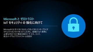 Microsoft と ゼロトラスト
IoT セキュリティ の 強化に向けて
Microsoft は 何十年にもわたって培ってきたエンタープライズ
セキュリティのノウハウを IoT に応用し、組織の IoT 展開に
必要なゼロトラスト機能を備えた サービス、エッジ、
統合ハードウェアプラットフォームを提供
 
