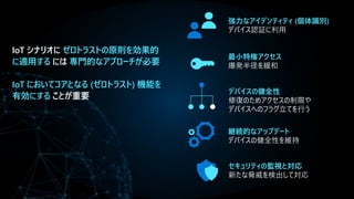 IoT シナリオに ゼロトラストの原則を効果的
に適用する には 専門的なアプローチが必要
IoT においてコアとなる (ゼロトラスト) 機能を
有効にする ことが重要
継続的なアップデート
デバイスの健全性を維持
最小特権アクセス
爆発半径を緩和
デバイスの健全性
修復のためアクセスの制限や
デバイスへのフラグ立てを行う
セキュリティの監視と対応
新たな脅威を検出して対応
強力なアイデンティティ (個体識別)
デバイス認証に利用
 