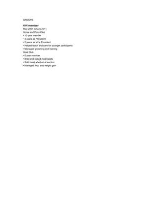 GROUPS
4-H member
May 2001 to May 2011
Horse and Pony Club
• 10 year member
• 3 years as President
• 2 years as Vice President
• Helped teach and care for younger participants
• Managed grooming and training
Goat Club
• 6 year member
• Bred and raised meat goats
• Sold meat whether at auction
• Managed food and weight gain
 