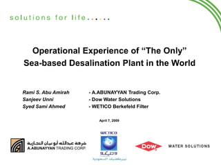 Operational Experience of “The Only”
Sea-based Desalination Plant in the World
Rami S. Abu Amirah - A.ABUNAYYAN Trading Corp.
Sanjeev Unni - Dow Water Solutions
Syed Sami Ahmed - WETICO Berkefeld Filter
April 7, 2009
 