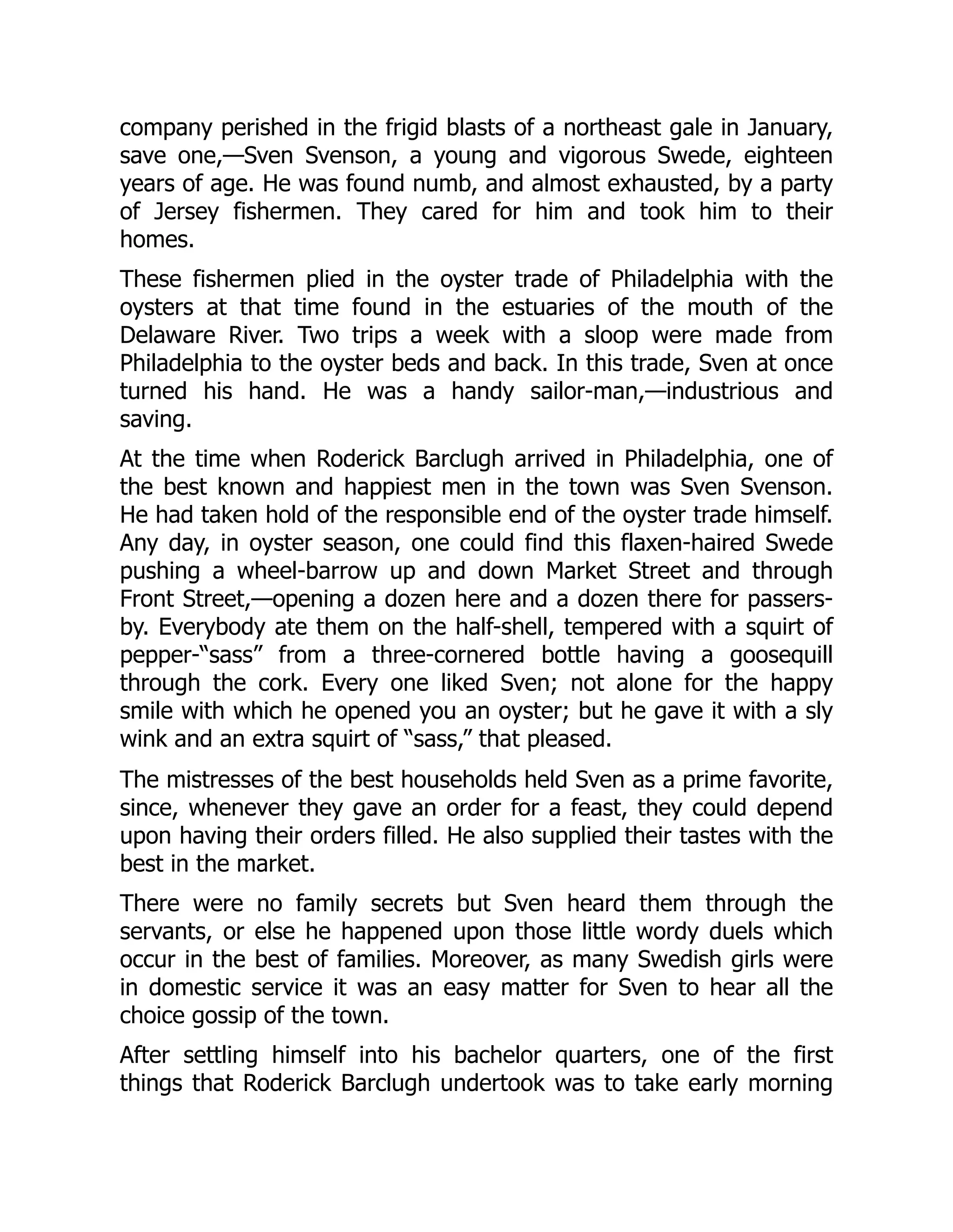 company perished in the frigid blasts of a northeast gale in January,
save one,—Sven Svenson, a young and vigorous Swede, eighteen
years of age. He was found numb, and almost exhausted, by a party
of Jersey fishermen. They cared for him and took him to their
homes.
These fishermen plied in the oyster trade of Philadelphia with the
oysters at that time found in the estuaries of the mouth of the
Delaware River. Two trips a week with a sloop were made from
Philadelphia to the oyster beds and back. In this trade, Sven at once
turned his hand. He was a handy sailor-man,—industrious and
saving.
At the time when Roderick Barclugh arrived in Philadelphia, one of
the best known and happiest men in the town was Sven Svenson.
He had taken hold of the responsible end of the oyster trade himself.
Any day, in oyster season, one could find this flaxen-haired Swede
pushing a wheel-barrow up and down Market Street and through
Front Street,—opening a dozen here and a dozen there for passers-
by. Everybody ate them on the half-shell, tempered with a squirt of
pepper-“sass” from a three-cornered bottle having a goosequill
through the cork. Every one liked Sven; not alone for the happy
smile with which he opened you an oyster; but he gave it with a sly
wink and an extra squirt of “sass,” that pleased.
The mistresses of the best households held Sven as a prime favorite,
since, whenever they gave an order for a feast, they could depend
upon having their orders filled. He also supplied their tastes with the
best in the market.
There were no family secrets but Sven heard them through the
servants, or else he happened upon those little wordy duels which
occur in the best of families. Moreover, as many Swedish girls were
in domestic service it was an easy matter for Sven to hear all the
choice gossip of the town.
After settling himself into his bachelor quarters, one of the first
things that Roderick Barclugh undertook was to take early morning
 