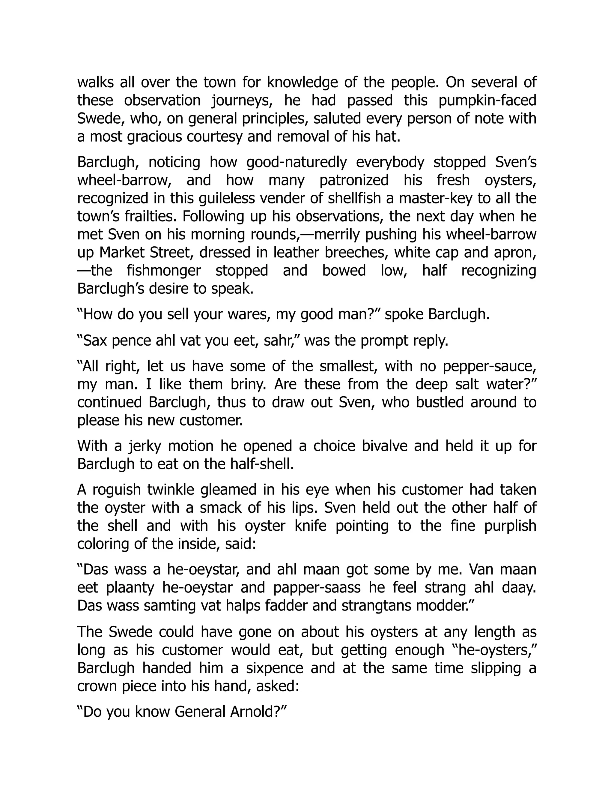 walks all over the town for knowledge of the people. On several of
these observation journeys, he had passed this pumpkin-faced
Swede, who, on general principles, saluted every person of note with
a most gracious courtesy and removal of his hat.
Barclugh, noticing how good-naturedly everybody stopped Sven’s
wheel-barrow, and how many patronized his fresh oysters,
recognized in this guileless vender of shellfish a master-key to all the
town’s frailties. Following up his observations, the next day when he
met Sven on his morning rounds,—merrily pushing his wheel-barrow
up Market Street, dressed in leather breeches, white cap and apron,
—the fishmonger stopped and bowed low, half recognizing
Barclugh’s desire to speak.
“How do you sell your wares, my good man?” spoke Barclugh.
“Sax pence ahl vat you eet, sahr,” was the prompt reply.
“All right, let us have some of the smallest, with no pepper-sauce,
my man. I like them briny. Are these from the deep salt water?”
continued Barclugh, thus to draw out Sven, who bustled around to
please his new customer.
With a jerky motion he opened a choice bivalve and held it up for
Barclugh to eat on the half-shell.
A roguish twinkle gleamed in his eye when his customer had taken
the oyster with a smack of his lips. Sven held out the other half of
the shell and with his oyster knife pointing to the fine purplish
coloring of the inside, said:
“Das wass a he-oeystar, and ahl maan got some by me. Van maan
eet plaanty he-oeystar and papper-saass he feel strang ahl daay.
Das wass samting vat halps fadder and strangtans modder.”
The Swede could have gone on about his oysters at any length as
long as his customer would eat, but getting enough “he-oysters,”
Barclugh handed him a sixpence and at the same time slipping a
crown piece into his hand, asked:
“Do you know General Arnold?”
 