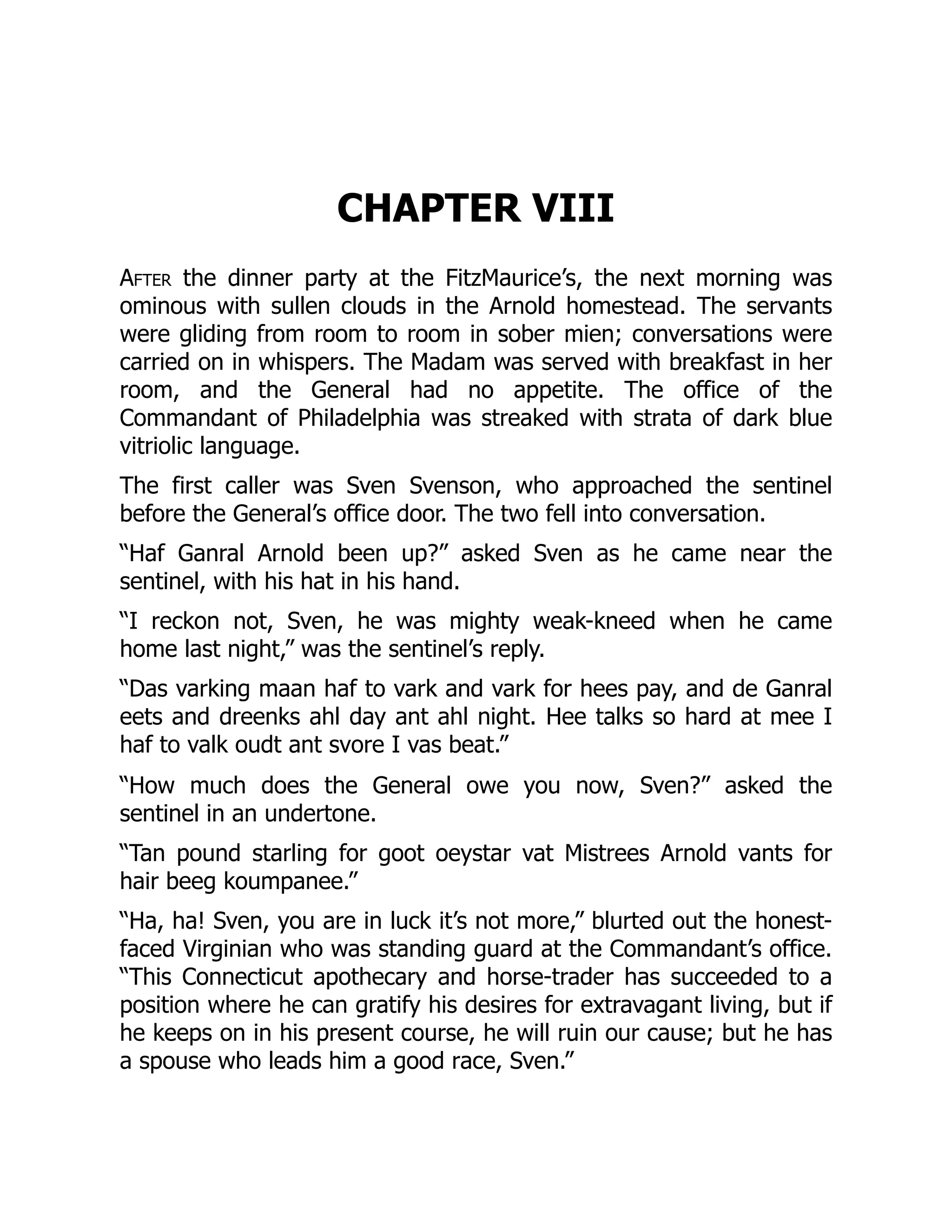 CHAPTER VIII
After the dinner party at the FitzMaurice’s, the next morning was
ominous with sullen clouds in the Arnold homestead. The servants
were gliding from room to room in sober mien; conversations were
carried on in whispers. The Madam was served with breakfast in her
room, and the General had no appetite. The office of the
Commandant of Philadelphia was streaked with strata of dark blue
vitriolic language.
The first caller was Sven Svenson, who approached the sentinel
before the General’s office door. The two fell into conversation.
“Haf Ganral Arnold been up?” asked Sven as he came near the
sentinel, with his hat in his hand.
“I reckon not, Sven, he was mighty weak-kneed when he came
home last night,” was the sentinel’s reply.
“Das varking maan haf to vark and vark for hees pay, and de Ganral
eets and dreenks ahl day ant ahl night. Hee talks so hard at mee I
haf to valk oudt ant svore I vas beat.”
“How much does the General owe you now, Sven?” asked the
sentinel in an undertone.
“Tan pound starling for goot oeystar vat Mistrees Arnold vants for
hair beeg koumpanee.”
“Ha, ha! Sven, you are in luck it’s not more,” blurted out the honest-
faced Virginian who was standing guard at the Commandant’s office.
“This Connecticut apothecary and horse-trader has succeeded to a
position where he can gratify his desires for extravagant living, but if
he keeps on in his present course, he will ruin our cause; but he has
a spouse who leads him a good race, Sven.”
 