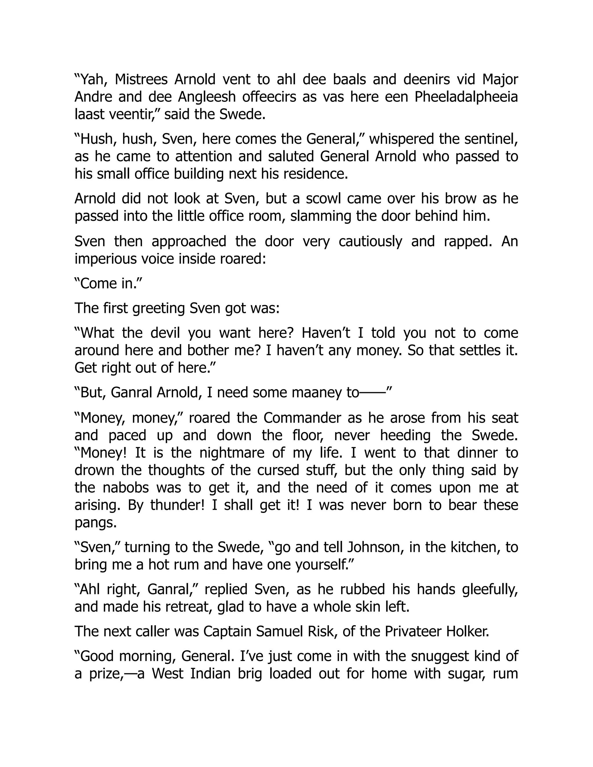 “Yah, Mistrees Arnold vent to ahl dee baals and deenirs vid Major
Andre and dee Angleesh offeecirs as vas here een Pheeladalpheeia
laast veentir,” said the Swede.
“Hush, hush, Sven, here comes the General,” whispered the sentinel,
as he came to attention and saluted General Arnold who passed to
his small office building next his residence.
Arnold did not look at Sven, but a scowl came over his brow as he
passed into the little office room, slamming the door behind him.
Sven then approached the door very cautiously and rapped. An
imperious voice inside roared:
“Come in.”
The first greeting Sven got was:
“What the devil you want here? Haven’t I told you not to come
around here and bother me? I haven’t any money. So that settles it.
Get right out of here.”
“But, Ganral Arnold, I need some maaney to——”
“Money, money,” roared the Commander as he arose from his seat
and paced up and down the floor, never heeding the Swede.
“Money! It is the nightmare of my life. I went to that dinner to
drown the thoughts of the cursed stuff, but the only thing said by
the nabobs was to get it, and the need of it comes upon me at
arising. By thunder! I shall get it! I was never born to bear these
pangs.
“Sven,” turning to the Swede, “go and tell Johnson, in the kitchen, to
bring me a hot rum and have one yourself.”
“Ahl right, Ganral,” replied Sven, as he rubbed his hands gleefully,
and made his retreat, glad to have a whole skin left.
The next caller was Captain Samuel Risk, of the Privateer Holker.
“Good morning, General. I’ve just come in with the snuggest kind of
a prize,—a West Indian brig loaded out for home with sugar, rum
 