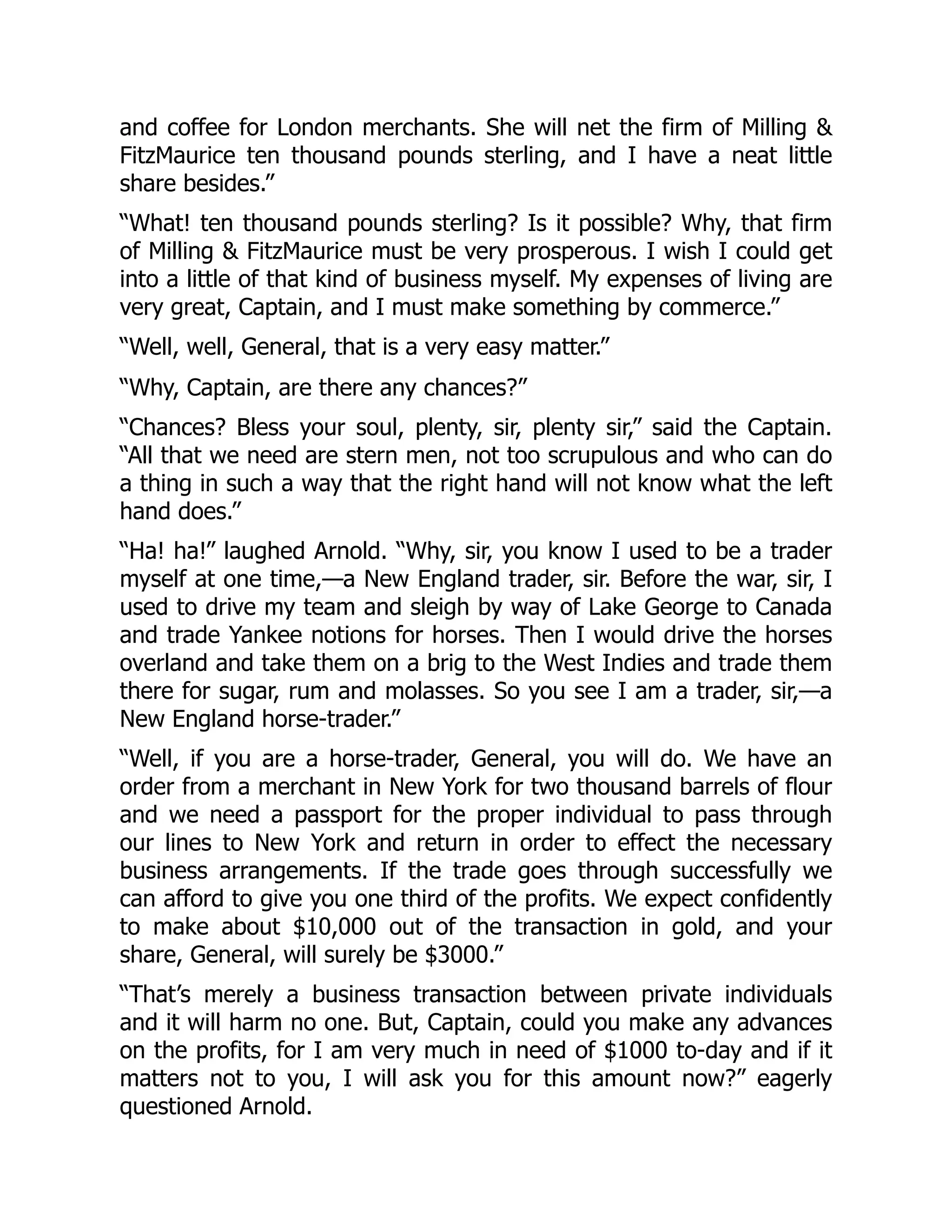 and coffee for London merchants. She will net the firm of Milling &
FitzMaurice ten thousand pounds sterling, and I have a neat little
share besides.”
“What! ten thousand pounds sterling? Is it possible? Why, that firm
of Milling & FitzMaurice must be very prosperous. I wish I could get
into a little of that kind of business myself. My expenses of living are
very great, Captain, and I must make something by commerce.”
“Well, well, General, that is a very easy matter.”
“Why, Captain, are there any chances?”
“Chances? Bless your soul, plenty, sir, plenty sir,” said the Captain.
“All that we need are stern men, not too scrupulous and who can do
a thing in such a way that the right hand will not know what the left
hand does.”
“Ha! ha!” laughed Arnold. “Why, sir, you know I used to be a trader
myself at one time,—a New England trader, sir. Before the war, sir, I
used to drive my team and sleigh by way of Lake George to Canada
and trade Yankee notions for horses. Then I would drive the horses
overland and take them on a brig to the West Indies and trade them
there for sugar, rum and molasses. So you see I am a trader, sir,—a
New England horse-trader.”
“Well, if you are a horse-trader, General, you will do. We have an
order from a merchant in New York for two thousand barrels of flour
and we need a passport for the proper individual to pass through
our lines to New York and return in order to effect the necessary
business arrangements. If the trade goes through successfully we
can afford to give you one third of the profits. We expect confidently
to make about $10,000 out of the transaction in gold, and your
share, General, will surely be $3000.”
“That’s merely a business transaction between private individuals
and it will harm no one. But, Captain, could you make any advances
on the profits, for I am very much in need of $1000 to-day and if it
matters not to you, I will ask you for this amount now?” eagerly
questioned Arnold.
 
