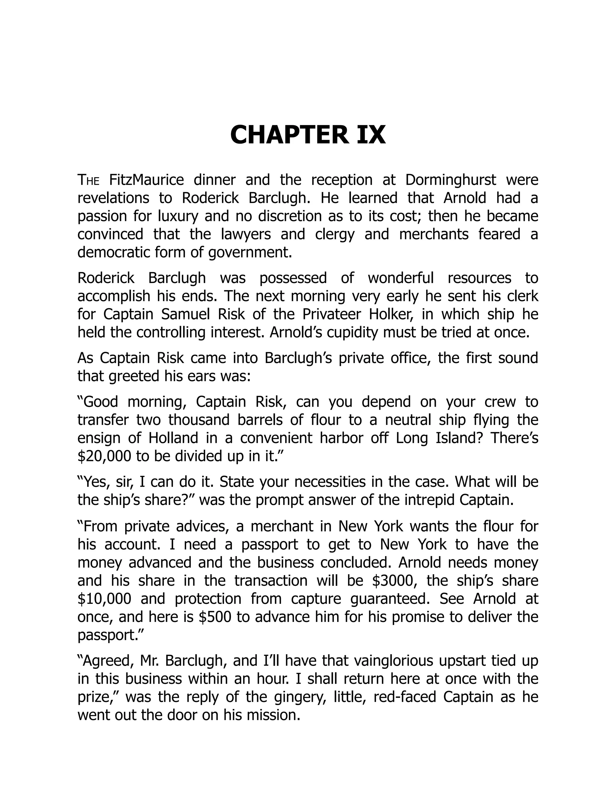 CHAPTER IX
The FitzMaurice dinner and the reception at Dorminghurst were
revelations to Roderick Barclugh. He learned that Arnold had a
passion for luxury and no discretion as to its cost; then he became
convinced that the lawyers and clergy and merchants feared a
democratic form of government.
Roderick Barclugh was possessed of wonderful resources to
accomplish his ends. The next morning very early he sent his clerk
for Captain Samuel Risk of the Privateer Holker, in which ship he
held the controlling interest. Arnold’s cupidity must be tried at once.
As Captain Risk came into Barclugh’s private office, the first sound
that greeted his ears was:
“Good morning, Captain Risk, can you depend on your crew to
transfer two thousand barrels of flour to a neutral ship flying the
ensign of Holland in a convenient harbor off Long Island? There’s
$20,000 to be divided up in it.”
“Yes, sir, I can do it. State your necessities in the case. What will be
the ship’s share?” was the prompt answer of the intrepid Captain.
“From private advices, a merchant in New York wants the flour for
his account. I need a passport to get to New York to have the
money advanced and the business concluded. Arnold needs money
and his share in the transaction will be $3000, the ship’s share
$10,000 and protection from capture guaranteed. See Arnold at
once, and here is $500 to advance him for his promise to deliver the
passport.”
“Agreed, Mr. Barclugh, and I’ll have that vainglorious upstart tied up
in this business within an hour. I shall return here at once with the
prize,” was the reply of the gingery, little, red-faced Captain as he
went out the door on his mission.
 