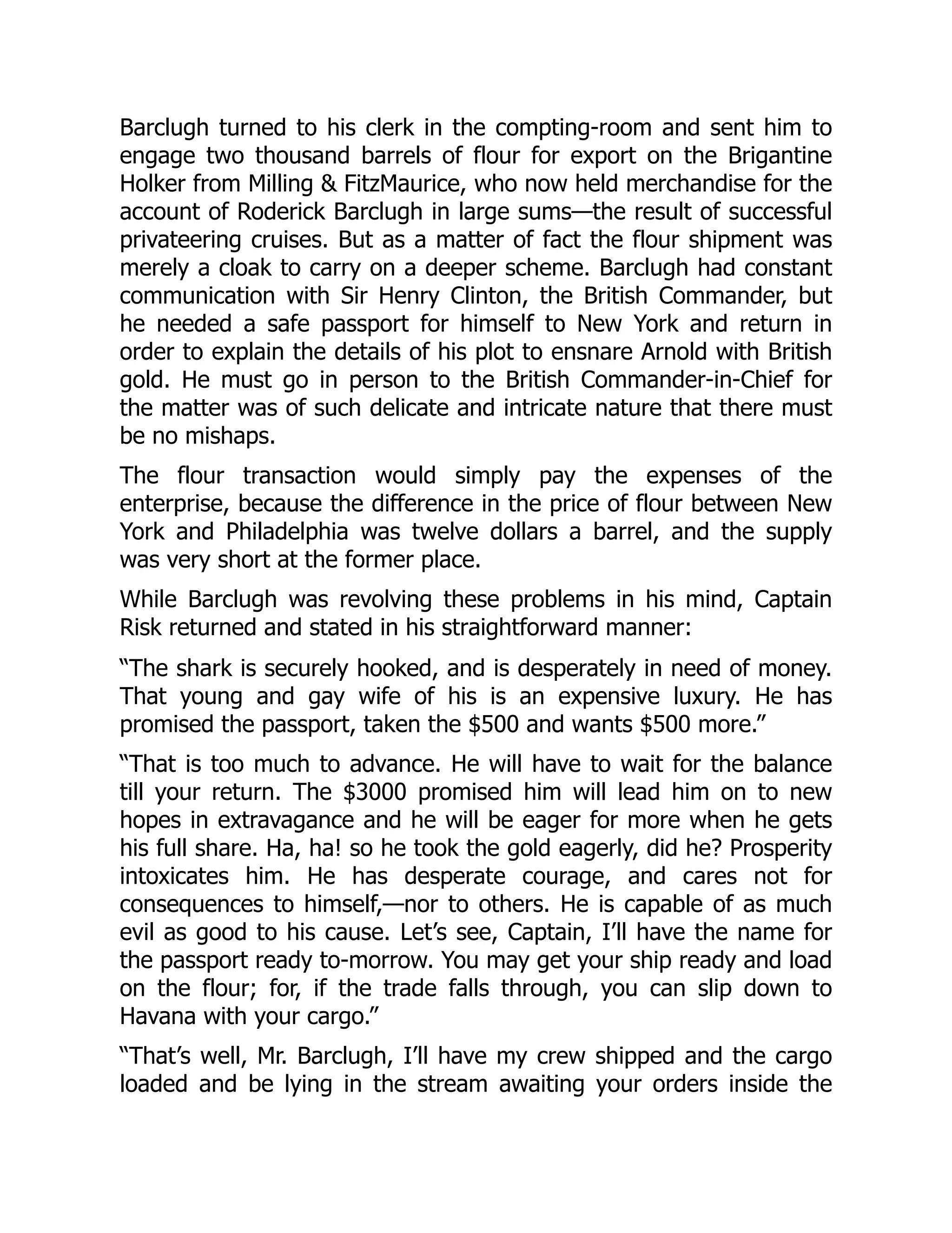 Barclugh turned to his clerk in the compting-room and sent him to
engage two thousand barrels of flour for export on the Brigantine
Holker from Milling & FitzMaurice, who now held merchandise for the
account of Roderick Barclugh in large sums—the result of successful
privateering cruises. But as a matter of fact the flour shipment was
merely a cloak to carry on a deeper scheme. Barclugh had constant
communication with Sir Henry Clinton, the British Commander, but
he needed a safe passport for himself to New York and return in
order to explain the details of his plot to ensnare Arnold with British
gold. He must go in person to the British Commander-in-Chief for
the matter was of such delicate and intricate nature that there must
be no mishaps.
The flour transaction would simply pay the expenses of the
enterprise, because the difference in the price of flour between New
York and Philadelphia was twelve dollars a barrel, and the supply
was very short at the former place.
While Barclugh was revolving these problems in his mind, Captain
Risk returned and stated in his straightforward manner:
“The shark is securely hooked, and is desperately in need of money.
That young and gay wife of his is an expensive luxury. He has
promised the passport, taken the $500 and wants $500 more.”
“That is too much to advance. He will have to wait for the balance
till your return. The $3000 promised him will lead him on to new
hopes in extravagance and he will be eager for more when he gets
his full share. Ha, ha! so he took the gold eagerly, did he? Prosperity
intoxicates him. He has desperate courage, and cares not for
consequences to himself,—nor to others. He is capable of as much
evil as good to his cause. Let’s see, Captain, I’ll have the name for
the passport ready to-morrow. You may get your ship ready and load
on the flour; for, if the trade falls through, you can slip down to
Havana with your cargo.”
“That’s well, Mr. Barclugh, I’ll have my crew shipped and the cargo
loaded and be lying in the stream awaiting your orders inside the
 