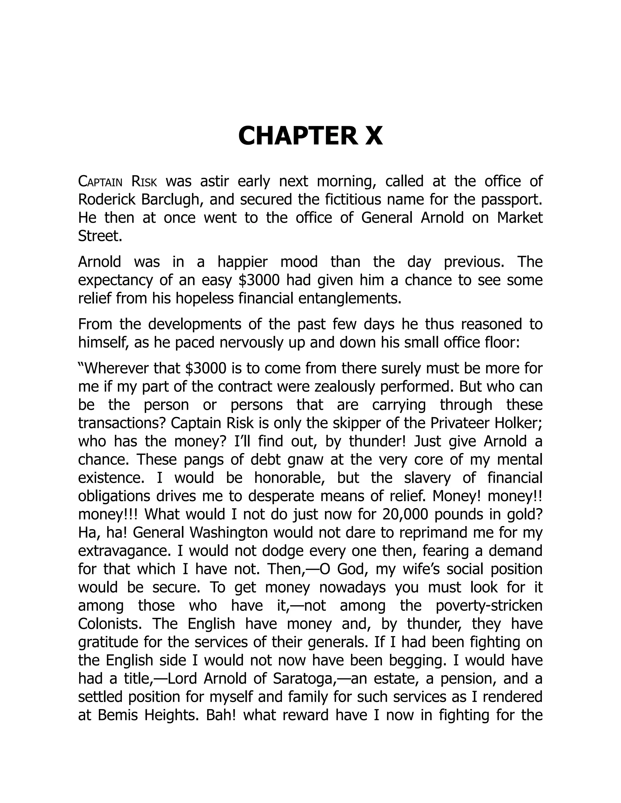 CHAPTER X
Captain Risk was astir early next morning, called at the office of
Roderick Barclugh, and secured the fictitious name for the passport.
He then at once went to the office of General Arnold on Market
Street.
Arnold was in a happier mood than the day previous. The
expectancy of an easy $3000 had given him a chance to see some
relief from his hopeless financial entanglements.
From the developments of the past few days he thus reasoned to
himself, as he paced nervously up and down his small office floor:
“Wherever that $3000 is to come from there surely must be more for
me if my part of the contract were zealously performed. But who can
be the person or persons that are carrying through these
transactions? Captain Risk is only the skipper of the Privateer Holker;
who has the money? I’ll find out, by thunder! Just give Arnold a
chance. These pangs of debt gnaw at the very core of my mental
existence. I would be honorable, but the slavery of financial
obligations drives me to desperate means of relief. Money! money!!
money!!! What would I not do just now for 20,000 pounds in gold?
Ha, ha! General Washington would not dare to reprimand me for my
extravagance. I would not dodge every one then, fearing a demand
for that which I have not. Then,—O God, my wife’s social position
would be secure. To get money nowadays you must look for it
among those who have it,—not among the poverty-stricken
Colonists. The English have money and, by thunder, they have
gratitude for the services of their generals. If I had been fighting on
the English side I would not now have been begging. I would have
had a title,—Lord Arnold of Saratoga,—an estate, a pension, and a
settled position for myself and family for such services as I rendered
at Bemis Heights. Bah! what reward have I now in fighting for the
 