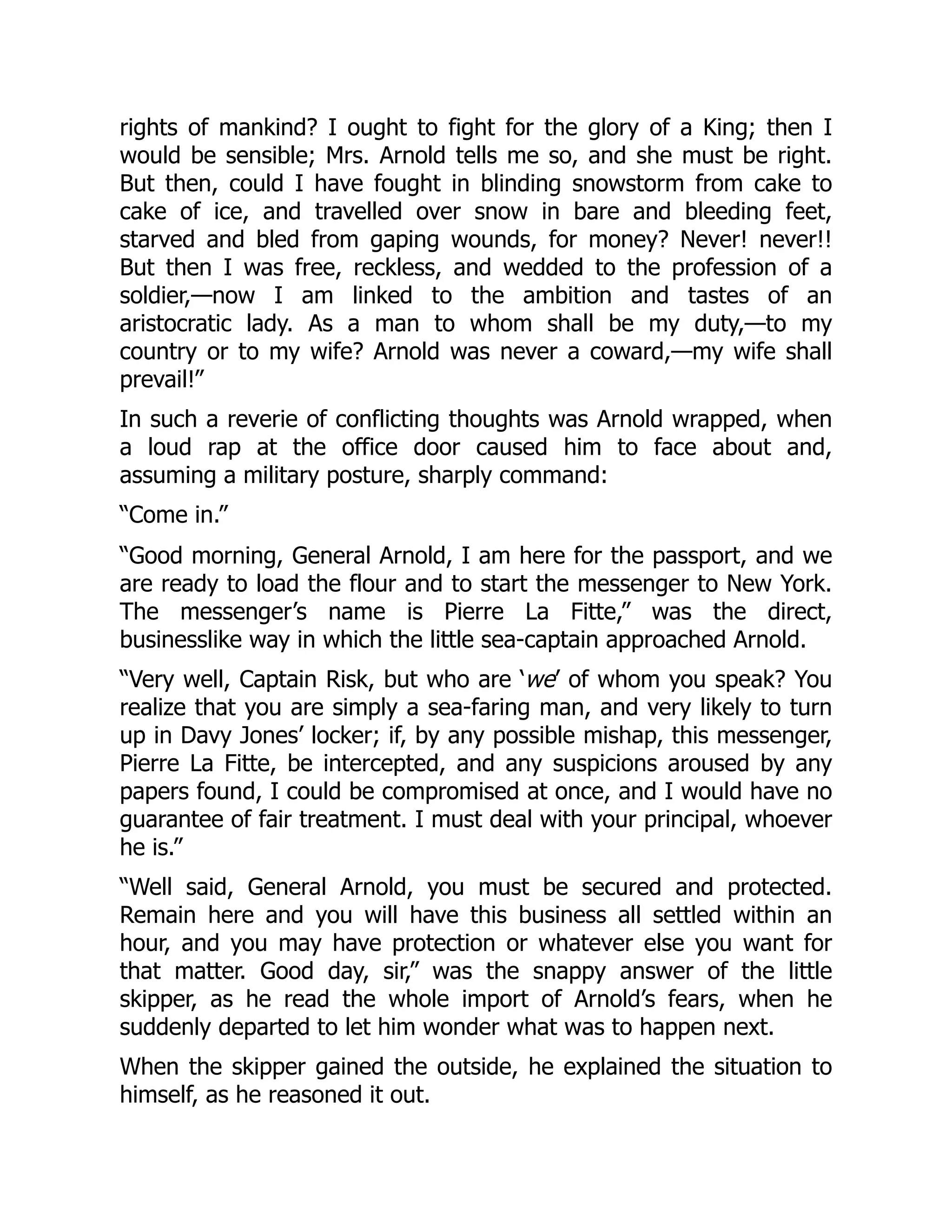 rights of mankind? I ought to fight for the glory of a King; then I
would be sensible; Mrs. Arnold tells me so, and she must be right.
But then, could I have fought in blinding snowstorm from cake to
cake of ice, and travelled over snow in bare and bleeding feet,
starved and bled from gaping wounds, for money? Never! never!!
But then I was free, reckless, and wedded to the profession of a
soldier,—now I am linked to the ambition and tastes of an
aristocratic lady. As a man to whom shall be my duty,—to my
country or to my wife? Arnold was never a coward,—my wife shall
prevail!”
In such a reverie of conflicting thoughts was Arnold wrapped, when
a loud rap at the office door caused him to face about and,
assuming a military posture, sharply command:
“Come in.”
“Good morning, General Arnold, I am here for the passport, and we
are ready to load the flour and to start the messenger to New York.
The messenger’s name is Pierre La Fitte,” was the direct,
businesslike way in which the little sea-captain approached Arnold.
“Very well, Captain Risk, but who are ‘we’ of whom you speak? You
realize that you are simply a sea-faring man, and very likely to turn
up in Davy Jones’ locker; if, by any possible mishap, this messenger,
Pierre La Fitte, be intercepted, and any suspicions aroused by any
papers found, I could be compromised at once, and I would have no
guarantee of fair treatment. I must deal with your principal, whoever
he is.”
“Well said, General Arnold, you must be secured and protected.
Remain here and you will have this business all settled within an
hour, and you may have protection or whatever else you want for
that matter. Good day, sir,” was the snappy answer of the little
skipper, as he read the whole import of Arnold’s fears, when he
suddenly departed to let him wonder what was to happen next.
When the skipper gained the outside, he explained the situation to
himself, as he reasoned it out.
 