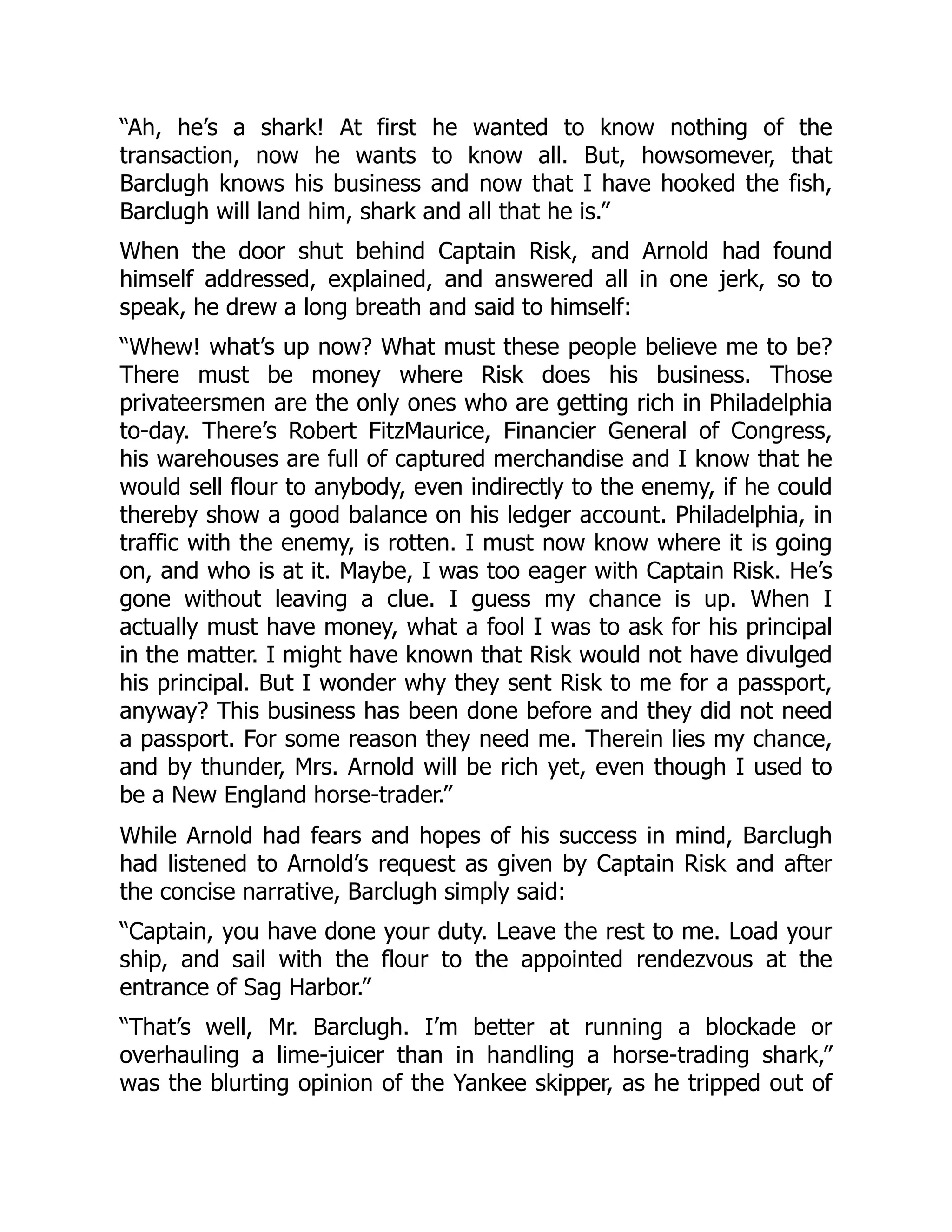 “Ah, he’s a shark! At first he wanted to know nothing of the
transaction, now he wants to know all. But, howsomever, that
Barclugh knows his business and now that I have hooked the fish,
Barclugh will land him, shark and all that he is.”
When the door shut behind Captain Risk, and Arnold had found
himself addressed, explained, and answered all in one jerk, so to
speak, he drew a long breath and said to himself:
“Whew! what’s up now? What must these people believe me to be?
There must be money where Risk does his business. Those
privateersmen are the only ones who are getting rich in Philadelphia
to-day. There’s Robert FitzMaurice, Financier General of Congress,
his warehouses are full of captured merchandise and I know that he
would sell flour to anybody, even indirectly to the enemy, if he could
thereby show a good balance on his ledger account. Philadelphia, in
traffic with the enemy, is rotten. I must now know where it is going
on, and who is at it. Maybe, I was too eager with Captain Risk. He’s
gone without leaving a clue. I guess my chance is up. When I
actually must have money, what a fool I was to ask for his principal
in the matter. I might have known that Risk would not have divulged
his principal. But I wonder why they sent Risk to me for a passport,
anyway? This business has been done before and they did not need
a passport. For some reason they need me. Therein lies my chance,
and by thunder, Mrs. Arnold will be rich yet, even though I used to
be a New England horse-trader.”
While Arnold had fears and hopes of his success in mind, Barclugh
had listened to Arnold’s request as given by Captain Risk and after
the concise narrative, Barclugh simply said:
“Captain, you have done your duty. Leave the rest to me. Load your
ship, and sail with the flour to the appointed rendezvous at the
entrance of Sag Harbor.”
“That’s well, Mr. Barclugh. I’m better at running a blockade or
overhauling a lime-juicer than in handling a horse-trading shark,”
was the blurting opinion of the Yankee skipper, as he tripped out of
 