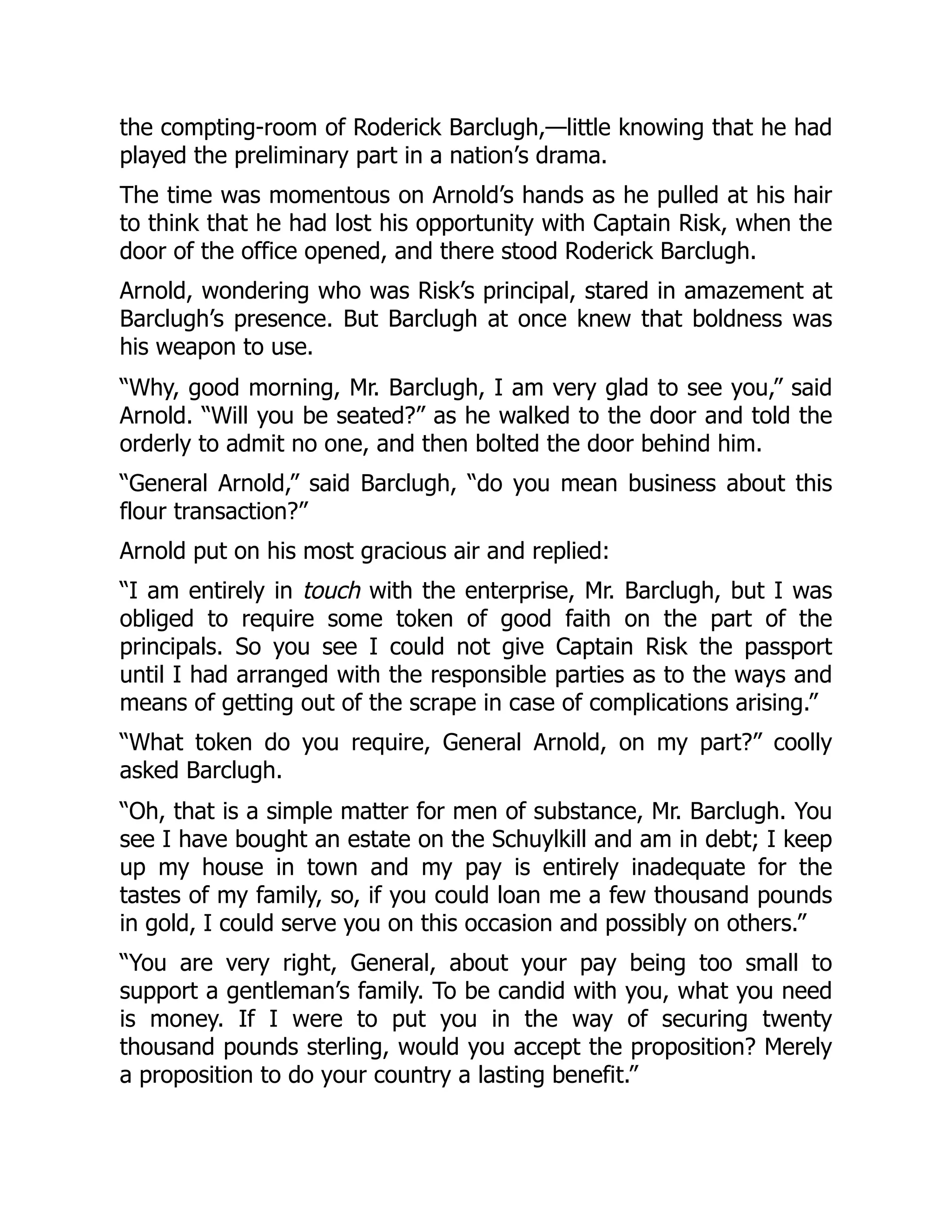 the compting-room of Roderick Barclugh,—little knowing that he had
played the preliminary part in a nation’s drama.
The time was momentous on Arnold’s hands as he pulled at his hair
to think that he had lost his opportunity with Captain Risk, when the
door of the office opened, and there stood Roderick Barclugh.
Arnold, wondering who was Risk’s principal, stared in amazement at
Barclugh’s presence. But Barclugh at once knew that boldness was
his weapon to use.
“Why, good morning, Mr. Barclugh, I am very glad to see you,” said
Arnold. “Will you be seated?” as he walked to the door and told the
orderly to admit no one, and then bolted the door behind him.
“General Arnold,” said Barclugh, “do you mean business about this
flour transaction?”
Arnold put on his most gracious air and replied:
“I am entirely in touch with the enterprise, Mr. Barclugh, but I was
obliged to require some token of good faith on the part of the
principals. So you see I could not give Captain Risk the passport
until I had arranged with the responsible parties as to the ways and
means of getting out of the scrape in case of complications arising.”
“What token do you require, General Arnold, on my part?” coolly
asked Barclugh.
“Oh, that is a simple matter for men of substance, Mr. Barclugh. You
see I have bought an estate on the Schuylkill and am in debt; I keep
up my house in town and my pay is entirely inadequate for the
tastes of my family, so, if you could loan me a few thousand pounds
in gold, I could serve you on this occasion and possibly on others.”
“You are very right, General, about your pay being too small to
support a gentleman’s family. To be candid with you, what you need
is money. If I were to put you in the way of securing twenty
thousand pounds sterling, would you accept the proposition? Merely
a proposition to do your country a lasting benefit.”
 