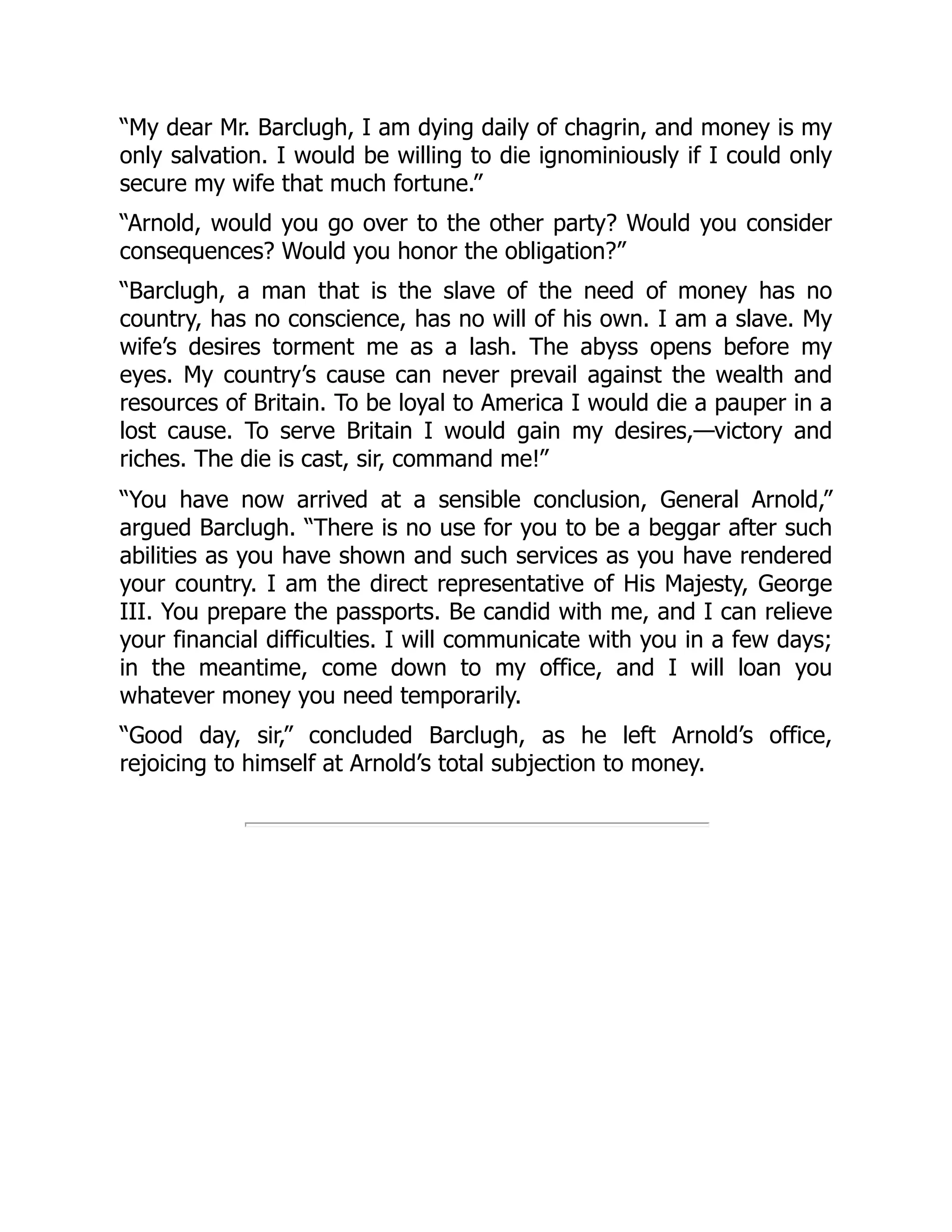 “My dear Mr. Barclugh, I am dying daily of chagrin, and money is my
only salvation. I would be willing to die ignominiously if I could only
secure my wife that much fortune.”
“Arnold, would you go over to the other party? Would you consider
consequences? Would you honor the obligation?”
“Barclugh, a man that is the slave of the need of money has no
country, has no conscience, has no will of his own. I am a slave. My
wife’s desires torment me as a lash. The abyss opens before my
eyes. My country’s cause can never prevail against the wealth and
resources of Britain. To be loyal to America I would die a pauper in a
lost cause. To serve Britain I would gain my desires,—victory and
riches. The die is cast, sir, command me!”
“You have now arrived at a sensible conclusion, General Arnold,”
argued Barclugh. “There is no use for you to be a beggar after such
abilities as you have shown and such services as you have rendered
your country. I am the direct representative of His Majesty, George
III. You prepare the passports. Be candid with me, and I can relieve
your financial difficulties. I will communicate with you in a few days;
in the meantime, come down to my office, and I will loan you
whatever money you need temporarily.
“Good day, sir,” concluded Barclugh, as he left Arnold’s office,
rejoicing to himself at Arnold’s total subjection to money.
 