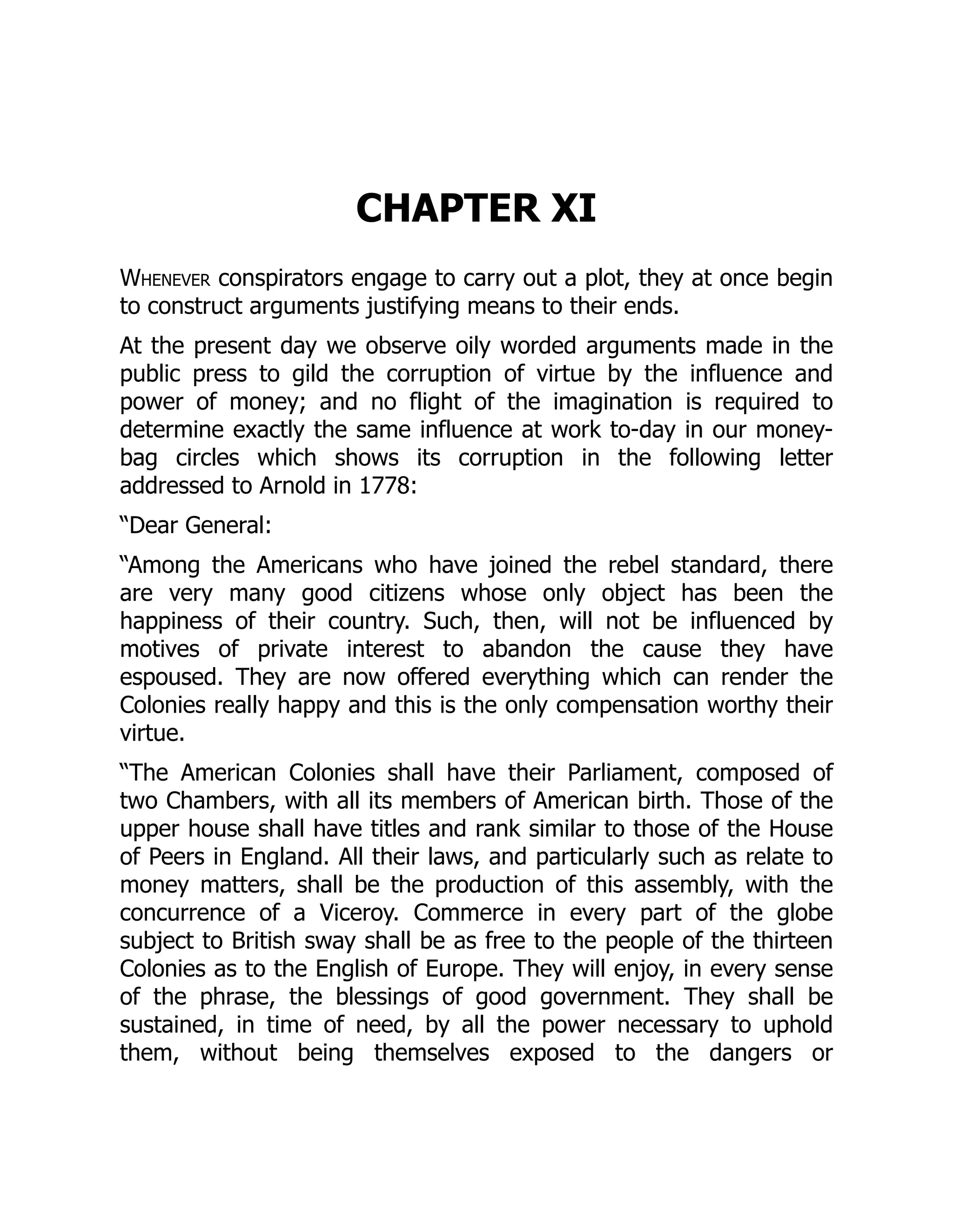 CHAPTER XI
Whenever conspirators engage to carry out a plot, they at once begin
to construct arguments justifying means to their ends.
At the present day we observe oily worded arguments made in the
public press to gild the corruption of virtue by the influence and
power of money; and no flight of the imagination is required to
determine exactly the same influence at work to-day in our money-
bag circles which shows its corruption in the following letter
addressed to Arnold in 1778:
“Dear General:
“Among the Americans who have joined the rebel standard, there
are very many good citizens whose only object has been the
happiness of their country. Such, then, will not be influenced by
motives of private interest to abandon the cause they have
espoused. They are now offered everything which can render the
Colonies really happy and this is the only compensation worthy their
virtue.
“The American Colonies shall have their Parliament, composed of
two Chambers, with all its members of American birth. Those of the
upper house shall have titles and rank similar to those of the House
of Peers in England. All their laws, and particularly such as relate to
money matters, shall be the production of this assembly, with the
concurrence of a Viceroy. Commerce in every part of the globe
subject to British sway shall be as free to the people of the thirteen
Colonies as to the English of Europe. They will enjoy, in every sense
of the phrase, the blessings of good government. They shall be
sustained, in time of need, by all the power necessary to uphold
them, without being themselves exposed to the dangers or
 