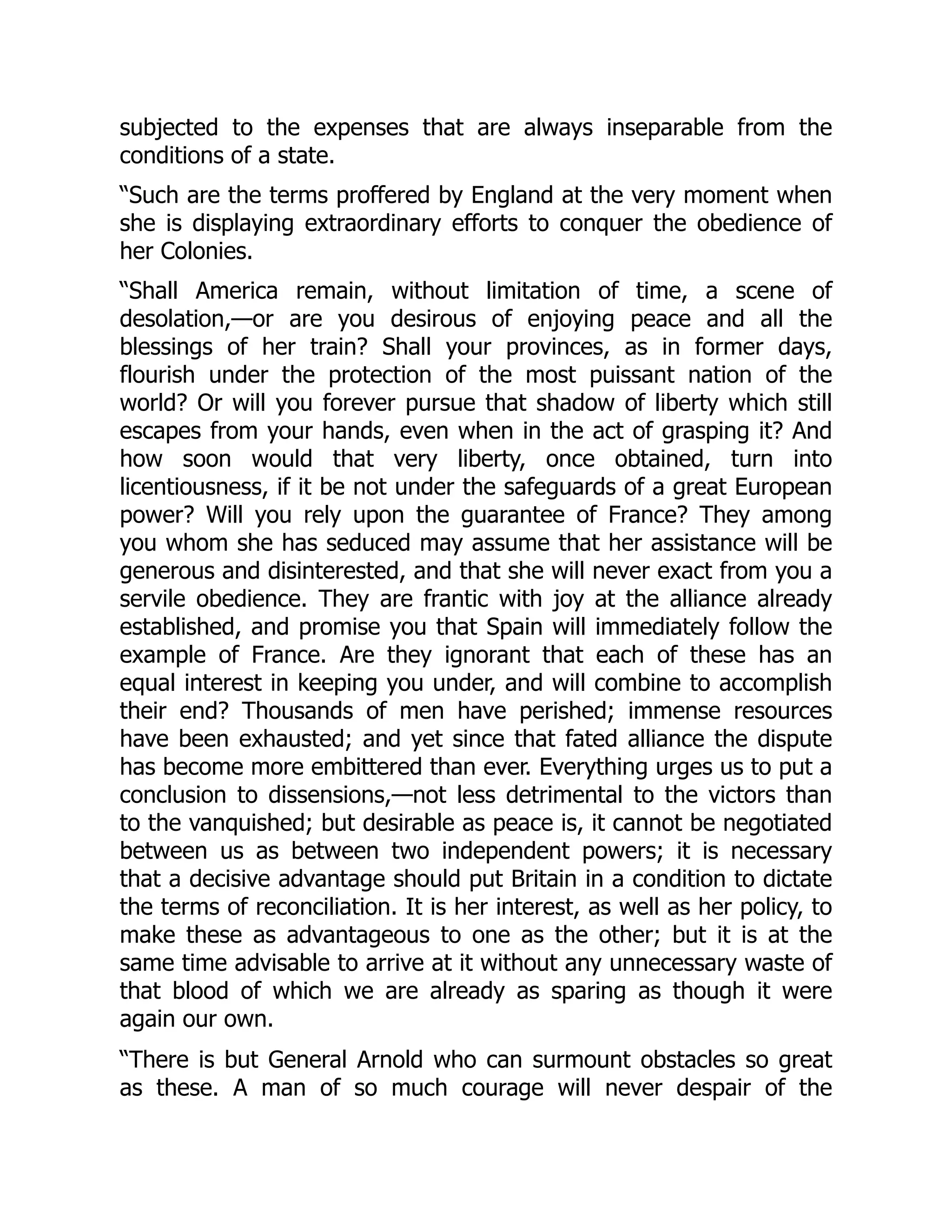 subjected to the expenses that are always inseparable from the
conditions of a state.
“Such are the terms proffered by England at the very moment when
she is displaying extraordinary efforts to conquer the obedience of
her Colonies.
“Shall America remain, without limitation of time, a scene of
desolation,—or are you desirous of enjoying peace and all the
blessings of her train? Shall your provinces, as in former days,
flourish under the protection of the most puissant nation of the
world? Or will you forever pursue that shadow of liberty which still
escapes from your hands, even when in the act of grasping it? And
how soon would that very liberty, once obtained, turn into
licentiousness, if it be not under the safeguards of a great European
power? Will you rely upon the guarantee of France? They among
you whom she has seduced may assume that her assistance will be
generous and disinterested, and that she will never exact from you a
servile obedience. They are frantic with joy at the alliance already
established, and promise you that Spain will immediately follow the
example of France. Are they ignorant that each of these has an
equal interest in keeping you under, and will combine to accomplish
their end? Thousands of men have perished; immense resources
have been exhausted; and yet since that fated alliance the dispute
has become more embittered than ever. Everything urges us to put a
conclusion to dissensions,—not less detrimental to the victors than
to the vanquished; but desirable as peace is, it cannot be negotiated
between us as between two independent powers; it is necessary
that a decisive advantage should put Britain in a condition to dictate
the terms of reconciliation. It is her interest, as well as her policy, to
make these as advantageous to one as the other; but it is at the
same time advisable to arrive at it without any unnecessary waste of
that blood of which we are already as sparing as though it were
again our own.
“There is but General Arnold who can surmount obstacles so great
as these. A man of so much courage will never despair of the
 