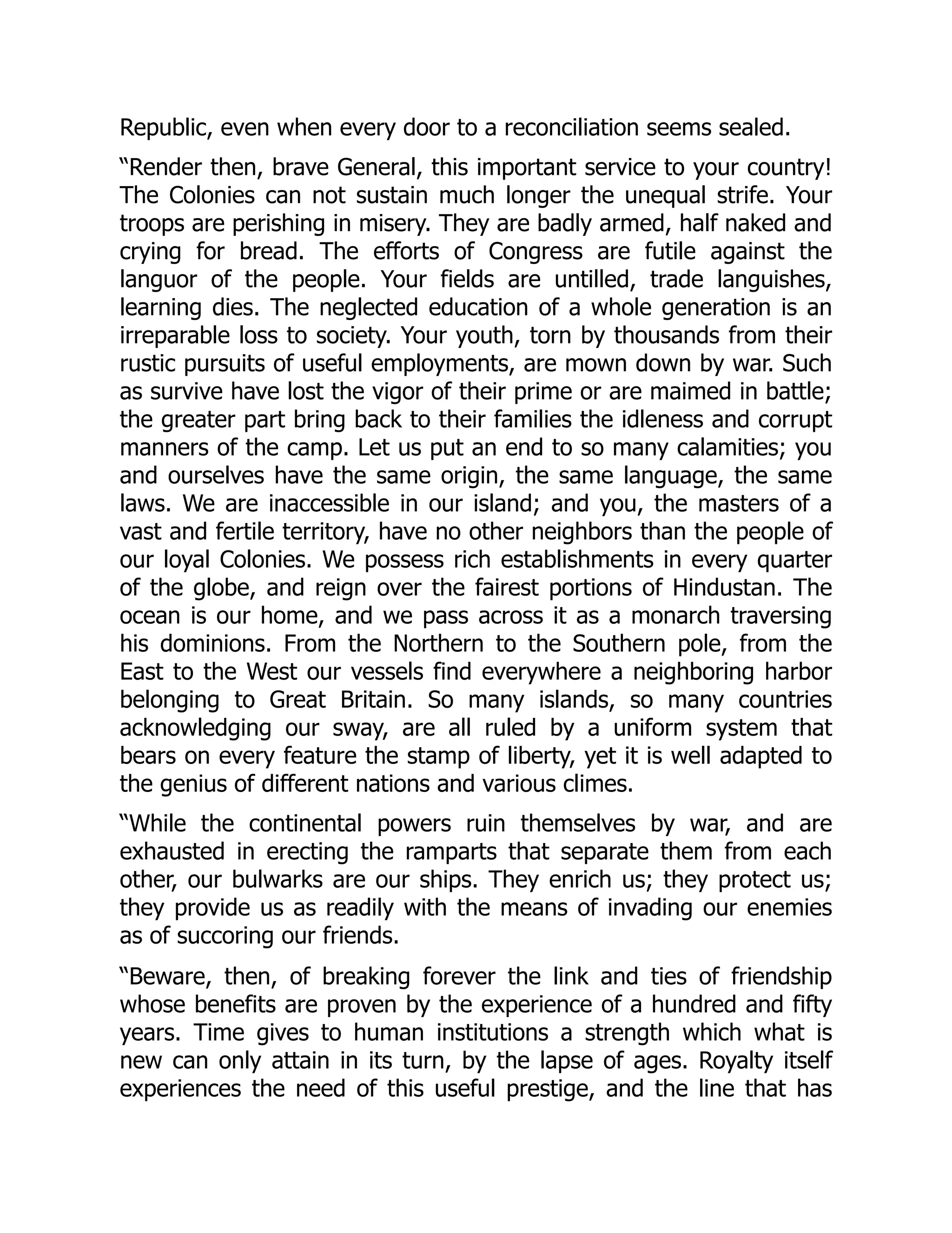 Republic, even when every door to a reconciliation seems sealed.
“Render then, brave General, this important service to your country!
The Colonies can not sustain much longer the unequal strife. Your
troops are perishing in misery. They are badly armed, half naked and
crying for bread. The efforts of Congress are futile against the
languor of the people. Your fields are untilled, trade languishes,
learning dies. The neglected education of a whole generation is an
irreparable loss to society. Your youth, torn by thousands from their
rustic pursuits of useful employments, are mown down by war. Such
as survive have lost the vigor of their prime or are maimed in battle;
the greater part bring back to their families the idleness and corrupt
manners of the camp. Let us put an end to so many calamities; you
and ourselves have the same origin, the same language, the same
laws. We are inaccessible in our island; and you, the masters of a
vast and fertile territory, have no other neighbors than the people of
our loyal Colonies. We possess rich establishments in every quarter
of the globe, and reign over the fairest portions of Hindustan. The
ocean is our home, and we pass across it as a monarch traversing
his dominions. From the Northern to the Southern pole, from the
East to the West our vessels find everywhere a neighboring harbor
belonging to Great Britain. So many islands, so many countries
acknowledging our sway, are all ruled by a uniform system that
bears on every feature the stamp of liberty, yet it is well adapted to
the genius of different nations and various climes.
“While the continental powers ruin themselves by war, and are
exhausted in erecting the ramparts that separate them from each
other, our bulwarks are our ships. They enrich us; they protect us;
they provide us as readily with the means of invading our enemies
as of succoring our friends.
“Beware, then, of breaking forever the link and ties of friendship
whose benefits are proven by the experience of a hundred and fifty
years. Time gives to human institutions a strength which what is
new can only attain in its turn, by the lapse of ages. Royalty itself
experiences the need of this useful prestige, and the line that has
 