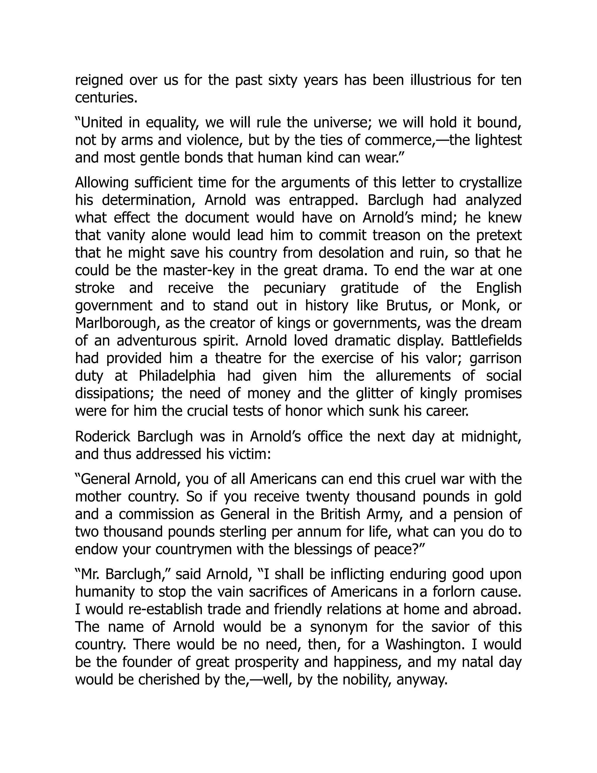 reigned over us for the past sixty years has been illustrious for ten
centuries.
“United in equality, we will rule the universe; we will hold it bound,
not by arms and violence, but by the ties of commerce,—the lightest
and most gentle bonds that human kind can wear.”
Allowing sufficient time for the arguments of this letter to crystallize
his determination, Arnold was entrapped. Barclugh had analyzed
what effect the document would have on Arnold’s mind; he knew
that vanity alone would lead him to commit treason on the pretext
that he might save his country from desolation and ruin, so that he
could be the master-key in the great drama. To end the war at one
stroke and receive the pecuniary gratitude of the English
government and to stand out in history like Brutus, or Monk, or
Marlborough, as the creator of kings or governments, was the dream
of an adventurous spirit. Arnold loved dramatic display. Battlefields
had provided him a theatre for the exercise of his valor; garrison
duty at Philadelphia had given him the allurements of social
dissipations; the need of money and the glitter of kingly promises
were for him the crucial tests of honor which sunk his career.
Roderick Barclugh was in Arnold’s office the next day at midnight,
and thus addressed his victim:
“General Arnold, you of all Americans can end this cruel war with the
mother country. So if you receive twenty thousand pounds in gold
and a commission as General in the British Army, and a pension of
two thousand pounds sterling per annum for life, what can you do to
endow your countrymen with the blessings of peace?”
“Mr. Barclugh,” said Arnold, “I shall be inflicting enduring good upon
humanity to stop the vain sacrifices of Americans in a forlorn cause.
I would re-establish trade and friendly relations at home and abroad.
The name of Arnold would be a synonym for the savior of this
country. There would be no need, then, for a Washington. I would
be the founder of great prosperity and happiness, and my natal day
would be cherished by the,—well, by the nobility, anyway.
 