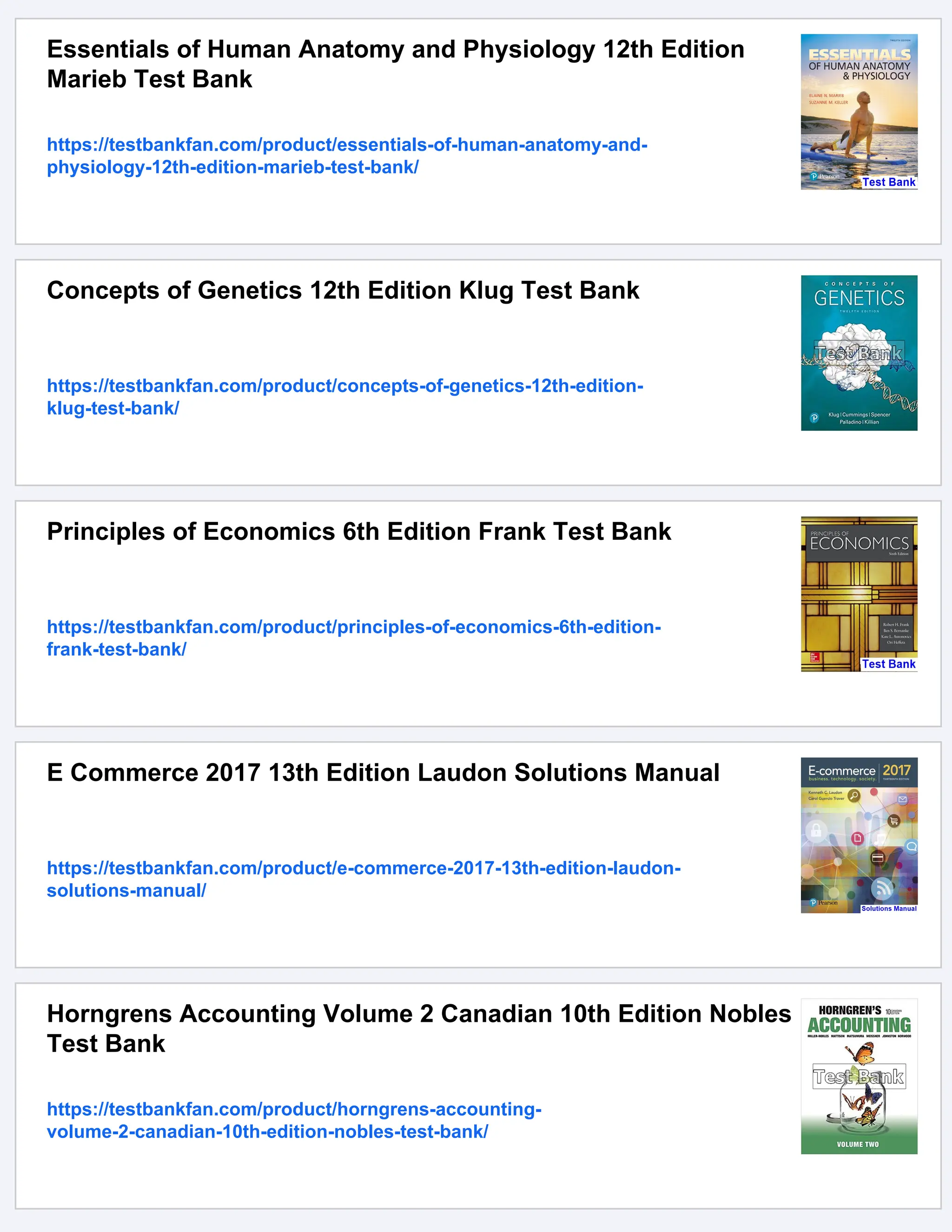 Essentials of Human Anatomy and Physiology 12th Edition
Marieb Test Bank
https://testbankfan.com/product/essentials-of-human-anatomy-and-
physiology-12th-edition-marieb-test-bank/
Concepts of Genetics 12th Edition Klug Test Bank
https://testbankfan.com/product/concepts-of-genetics-12th-edition-
klug-test-bank/
Principles of Economics 6th Edition Frank Test Bank
https://testbankfan.com/product/principles-of-economics-6th-edition-
frank-test-bank/
E Commerce 2017 13th Edition Laudon Solutions Manual
https://testbankfan.com/product/e-commerce-2017-13th-edition-laudon-
solutions-manual/
Horngrens Accounting Volume 2 Canadian 10th Edition Nobles
Test Bank
https://testbankfan.com/product/horngrens-accounting-
volume-2-canadian-10th-edition-nobles-test-bank/
 