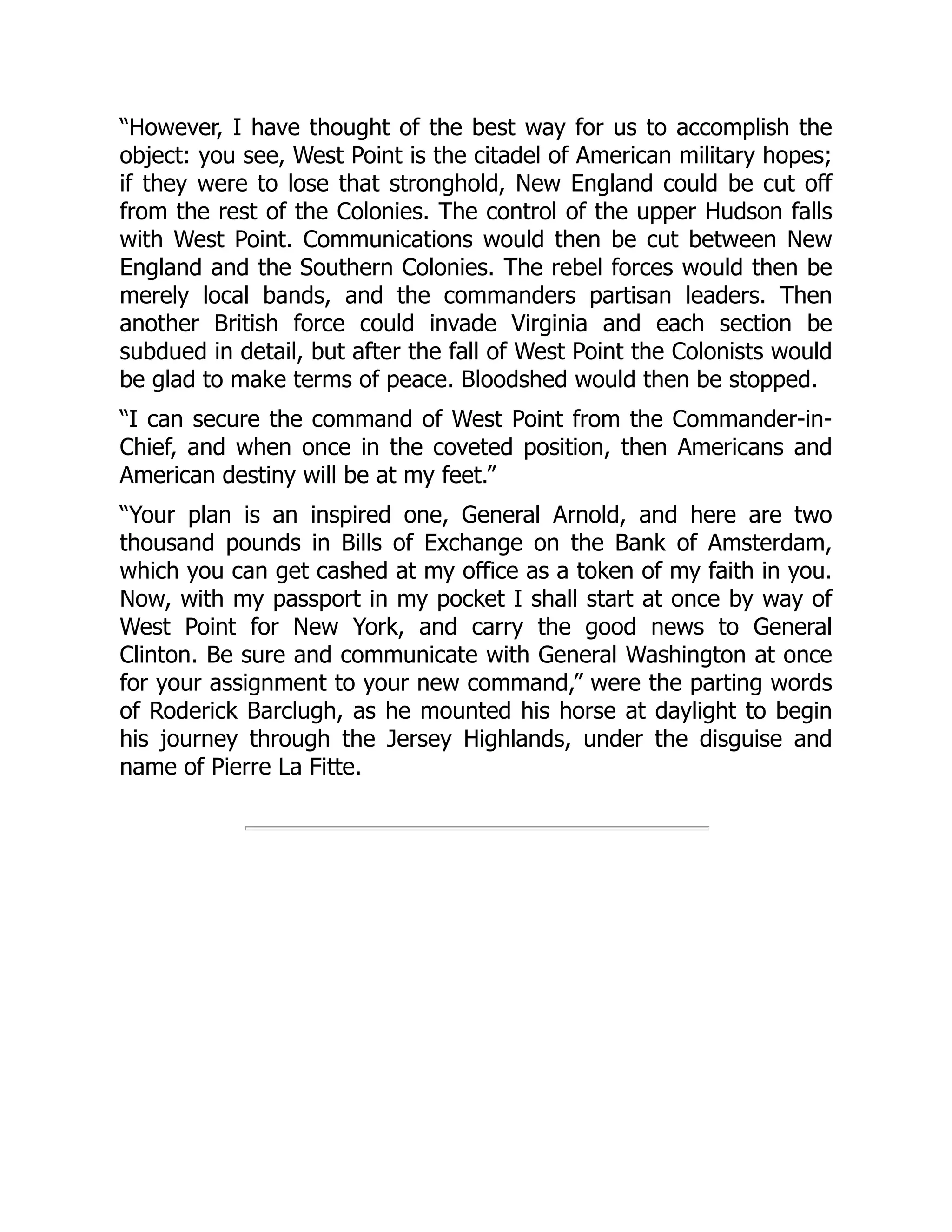 “However, I have thought of the best way for us to accomplish the
object: you see, West Point is the citadel of American military hopes;
if they were to lose that stronghold, New England could be cut off
from the rest of the Colonies. The control of the upper Hudson falls
with West Point. Communications would then be cut between New
England and the Southern Colonies. The rebel forces would then be
merely local bands, and the commanders partisan leaders. Then
another British force could invade Virginia and each section be
subdued in detail, but after the fall of West Point the Colonists would
be glad to make terms of peace. Bloodshed would then be stopped.
“I can secure the command of West Point from the Commander-in-
Chief, and when once in the coveted position, then Americans and
American destiny will be at my feet.”
“Your plan is an inspired one, General Arnold, and here are two
thousand pounds in Bills of Exchange on the Bank of Amsterdam,
which you can get cashed at my office as a token of my faith in you.
Now, with my passport in my pocket I shall start at once by way of
West Point for New York, and carry the good news to General
Clinton. Be sure and communicate with General Washington at once
for your assignment to your new command,” were the parting words
of Roderick Barclugh, as he mounted his horse at daylight to begin
his journey through the Jersey Highlands, under the disguise and
name of Pierre La Fitte.
 