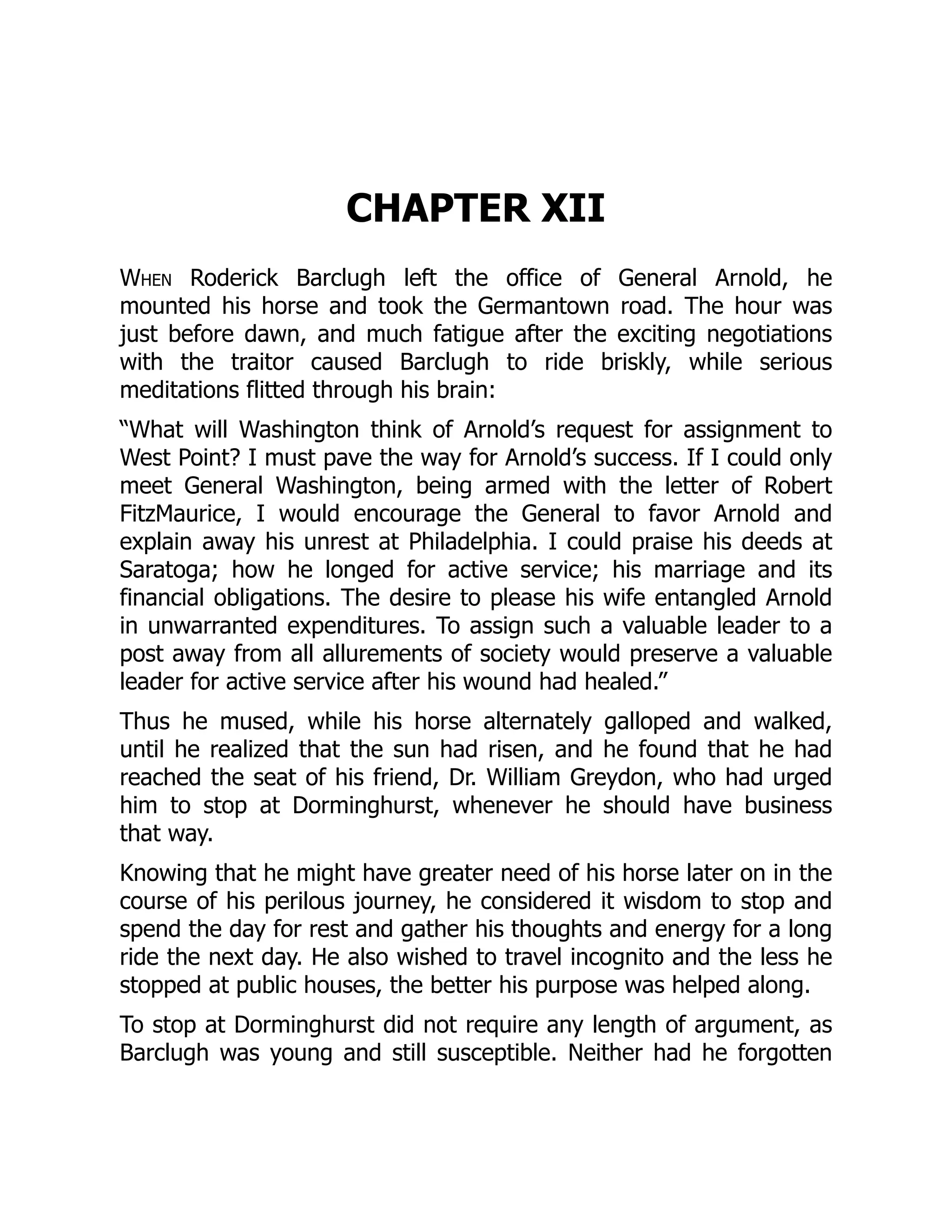 CHAPTER XII
When Roderick Barclugh left the office of General Arnold, he
mounted his horse and took the Germantown road. The hour was
just before dawn, and much fatigue after the exciting negotiations
with the traitor caused Barclugh to ride briskly, while serious
meditations flitted through his brain:
“What will Washington think of Arnold’s request for assignment to
West Point? I must pave the way for Arnold’s success. If I could only
meet General Washington, being armed with the letter of Robert
FitzMaurice, I would encourage the General to favor Arnold and
explain away his unrest at Philadelphia. I could praise his deeds at
Saratoga; how he longed for active service; his marriage and its
financial obligations. The desire to please his wife entangled Arnold
in unwarranted expenditures. To assign such a valuable leader to a
post away from all allurements of society would preserve a valuable
leader for active service after his wound had healed.”
Thus he mused, while his horse alternately galloped and walked,
until he realized that the sun had risen, and he found that he had
reached the seat of his friend, Dr. William Greydon, who had urged
him to stop at Dorminghurst, whenever he should have business
that way.
Knowing that he might have greater need of his horse later on in the
course of his perilous journey, he considered it wisdom to stop and
spend the day for rest and gather his thoughts and energy for a long
ride the next day. He also wished to travel incognito and the less he
stopped at public houses, the better his purpose was helped along.
To stop at Dorminghurst did not require any length of argument, as
Barclugh was young and still susceptible. Neither had he forgotten
 