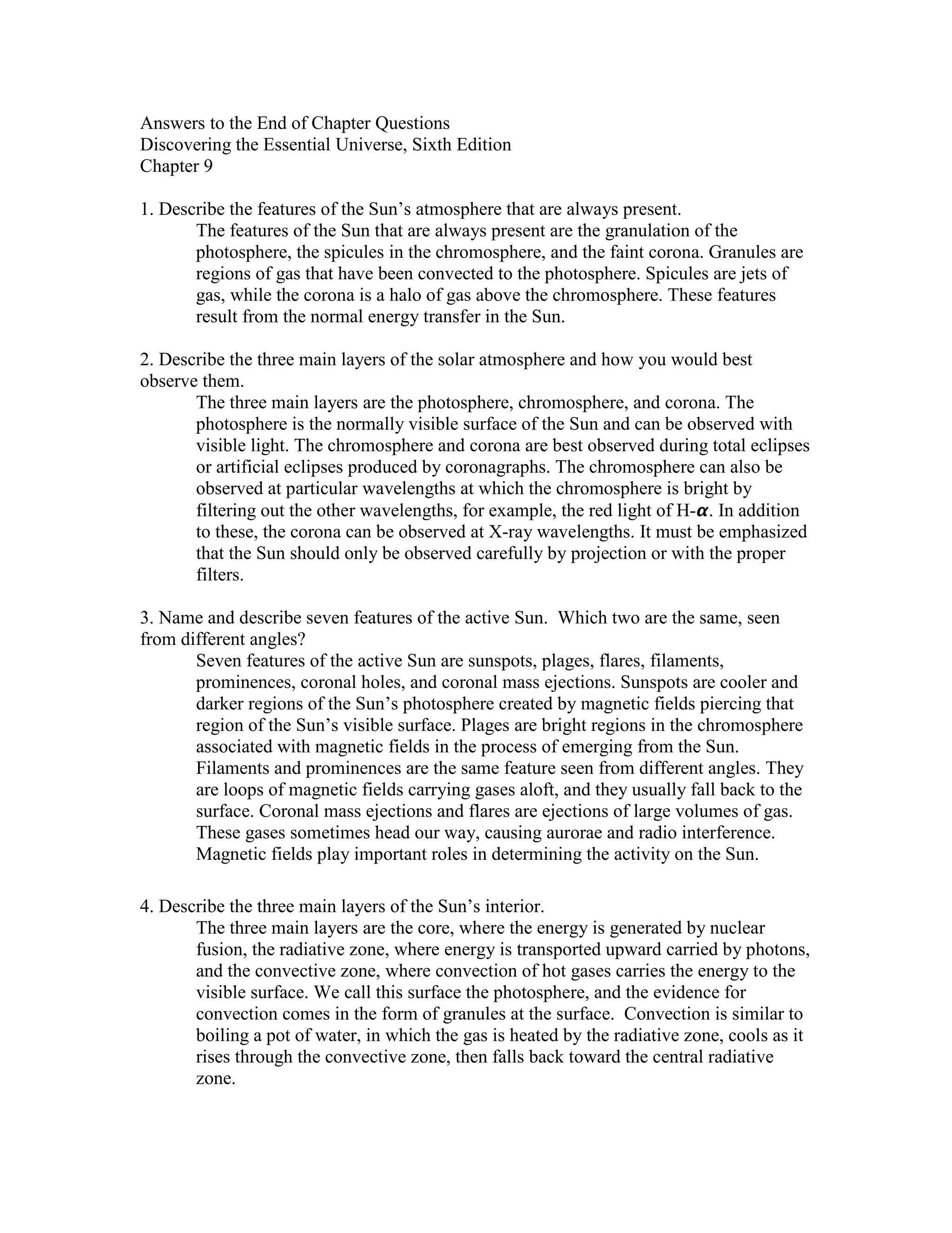 Answers to the End of Chapter Questions
Discovering the Essential Universe, Sixth Edition
Chapter 9
1. Describe the features of the Sun’s atmosphere that are always present.
The features of the Sun that are always present are the granulation of the
photosphere, the spicules in the chromosphere, and the faint corona. Granules are
regions of gas that have been convected to the photosphere. Spicules are jets of
gas, while the corona is a halo of gas above the chromosphere. These features
result from the normal energy transfer in the Sun.
2. Describe the three main layers of the solar atmosphere and how you would best
observe them.
The three main layers are the photosphere, chromosphere, and corona. The
photosphere is the normally visible surface of the Sun and can be observed with
visible light. The chromosphere and corona are best observed during total eclipses
or artificial eclipses produced by coronagraphs. The chromosphere can also be
observed at particular wavelengths at which the chromosphere is bright by
filtering out the other wavelengths, for example, the red light of H- . In addition
to these, the corona can be observed at X-ray wavelengths. It must be emphasized
that the Sun should only be observed carefully by projection or with the proper
filters.
3. Name and describe seven features of the active Sun. Which two are the same, seen
from different angles?
Seven features of the active Sun are sunspots, plages, flares, filaments,
prominences, coronal holes, and coronal mass ejections. Sunspots are cooler and
darker regions of the Sun’s photosphere created by magnetic fields piercing that
region of the Sun’s visible surface. Plages are bright regions in the chromosphere
associated with magnetic fields in the process of emerging from the Sun.
Filaments and prominences are the same feature seen from different angles. They
are loops of magnetic fields carrying gases aloft, and they usually fall back to the
surface. Coronal mass ejections and flares are ejections of large volumes of gas.
These gases sometimes head our way, causing aurorae and radio interference.
Magnetic fields play important roles in determining the activity on the Sun.
4. Describe the three main layers of the Sun’s interior.
The three main layers are the core, where the energy is generated by nuclear
fusion, the radiative zone, where energy is transported upward carried by photons,
and the convective zone, where convection of hot gases carries the energy to the
visible surface. We call this surface the photosphere, and the evidence for
convection comes in the form of granules at the surface. Convection is similar to
boiling a pot of water, in which the gas is heated by the radiative zone, cools as it
rises through the convective zone, then falls back toward the central radiative
zone.
 