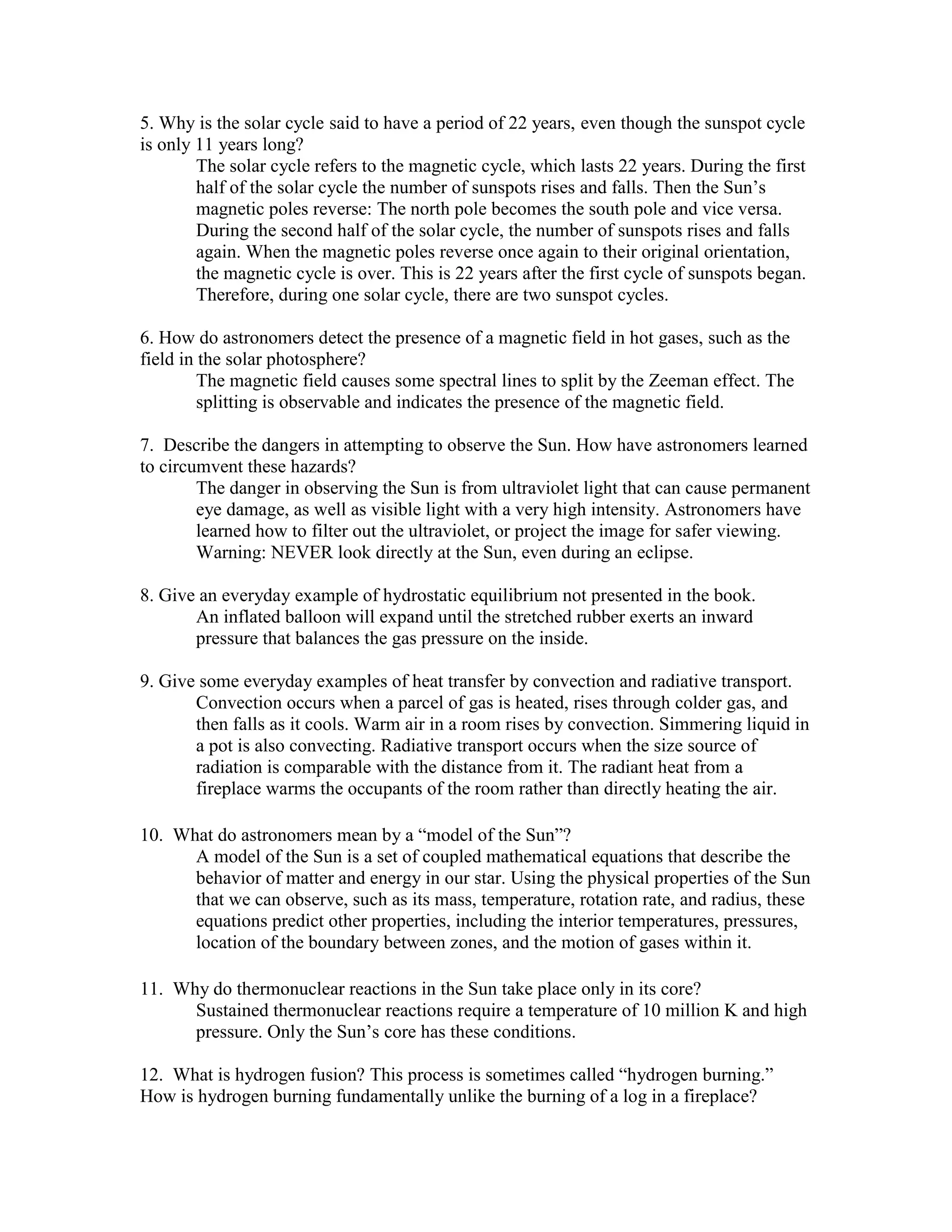 5. Why is the solar cycle said to have a period of 22 years, even though the sunspot cycle
is only 11 years long?
The solar cycle refers to the magnetic cycle, which lasts 22 years. During the first
half of the solar cycle the number of sunspots rises and falls. Then the Sun’s
magnetic poles reverse: The north pole becomes the south pole and vice versa.
During the second half of the solar cycle, the number of sunspots rises and falls
again. When the magnetic poles reverse once again to their original orientation,
the magnetic cycle is over. This is 22 years after the first cycle of sunspots began.
Therefore, during one solar cycle, there are two sunspot cycles.
6. How do astronomers detect the presence of a magnetic field in hot gases, such as the
field in the solar photosphere?
The magnetic field causes some spectral lines to split by the Zeeman effect. The
splitting is observable and indicates the presence of the magnetic field.
7. Describe the dangers in attempting to observe the Sun. How have astronomers learned
to circumvent these hazards?
The danger in observing the Sun is from ultraviolet light that can cause permanent
eye damage, as well as visible light with a very high intensity. Astronomers have
learned how to filter out the ultraviolet, or project the image for safer viewing.
Warning: NEVER look directly at the Sun, even during an eclipse.
8. Give an everyday example of hydrostatic equilibrium not presented in the book.
An inflated balloon will expand until the stretched rubber exerts an inward
pressure that balances the gas pressure on the inside.
9. Give some everyday examples of heat transfer by convection and radiative transport.
Convection occurs when a parcel of gas is heated, rises through colder gas, and
then falls as it cools. Warm air in a room rises by convection. Simmering liquid in
a pot is also convecting. Radiative transport occurs when the size source of
radiation is comparable with the distance from it. The radiant heat from a
fireplace warms the occupants of the room rather than directly heating the air.
10. What do astronomers mean by a “model of the Sun”?
A model of the Sun is a set of coupled mathematical equations that describe the
behavior of matter and energy in our star. Using the physical properties of the Sun
that we can observe, such as its mass, temperature, rotation rate, and radius, these
equations predict other properties, including the interior temperatures, pressures,
location of the boundary between zones, and the motion of gases within it.
11. Why do thermonuclear reactions in the Sun take place only in its core?
Sustained thermonuclear reactions require a temperature of 10 million K and high
pressure. Only the Sun’s core has these conditions.
12. What is hydrogen fusion? This process is sometimes called “hydrogen burning.”
How is hydrogen burning fundamentally unlike the burning of a log in a fireplace?
 