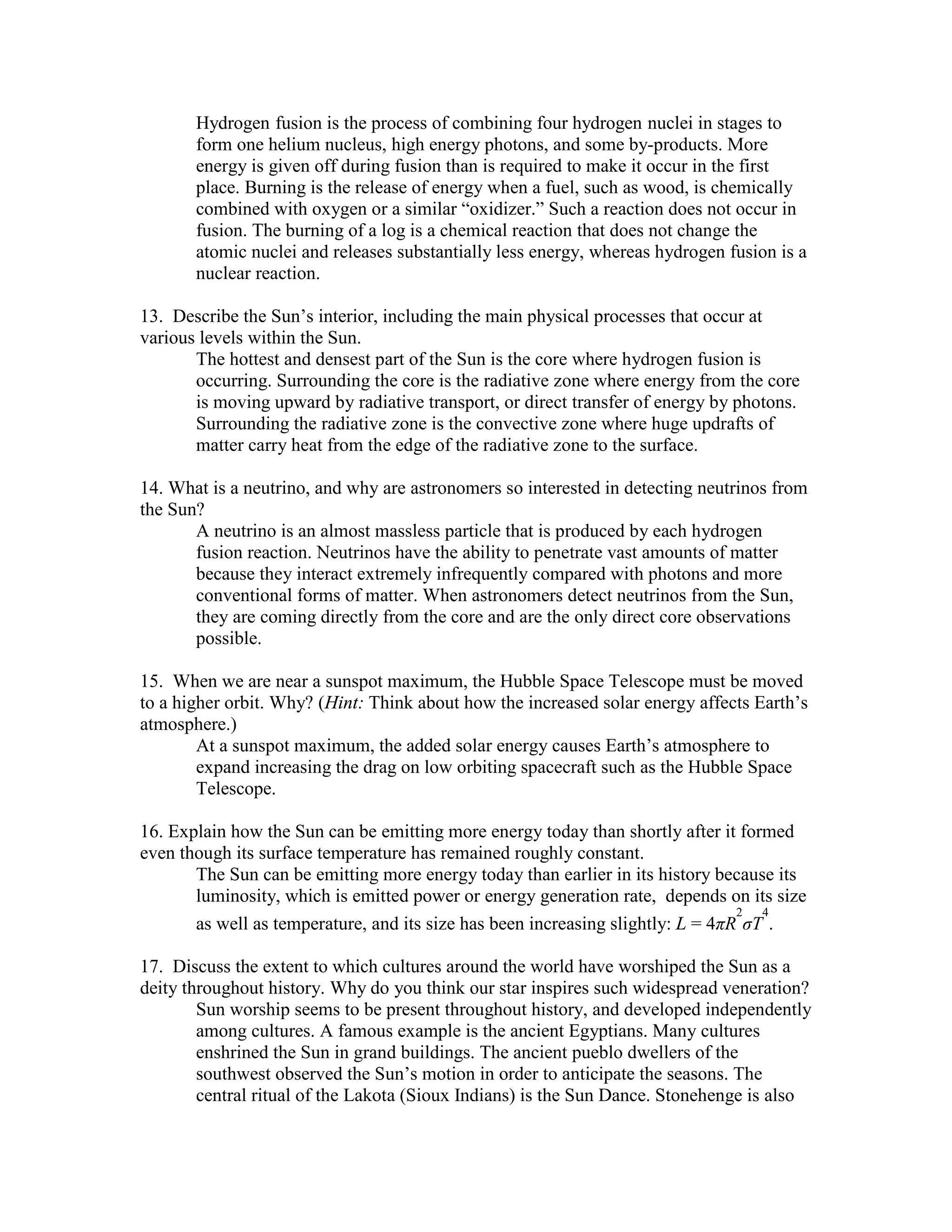 Hydrogen fusion is the process of combining four hydrogen nuclei in stages to
form one helium nucleus, high energy photons, and some by-products. More
energy is given off during fusion than is required to make it occur in the first
place. Burning is the release of energy when a fuel, such as wood, is chemically
combined with oxygen or a similar “oxidizer.” Such a reaction does not occur in
fusion. The burning of a log is a chemical reaction that does not change the
atomic nuclei and releases substantially less energy, whereas hydrogen fusion is a
nuclear reaction.
13. Describe the Sun’s interior, including the main physical processes that occur at
various levels within the Sun.
The hottest and densest part of the Sun is the core where hydrogen fusion is
occurring. Surrounding the core is the radiative zone where energy from the core
is moving upward by radiative transport, or direct transfer of energy by photons.
Surrounding the radiative zone is the convective zone where huge updrafts of
matter carry heat from the edge of the radiative zone to the surface.
14. What is a neutrino, and why are astronomers so interested in detecting neutrinos from
the Sun?
A neutrino is an almost massless particle that is produced by each hydrogen
fusion reaction. Neutrinos have the ability to penetrate vast amounts of matter
because they interact extremely infrequently compared with photons and more
conventional forms of matter. When astronomers detect neutrinos from the Sun,
they are coming directly from the core and are the only direct core observations
possible.
15. When we are near a sunspot maximum, the Hubble Space Telescope must be moved
to a higher orbit. Why? (Hint: Think about how the increased solar energy affects Earth’s
atmosphere.)
At a sunspot maximum, the added solar energy causes Earth’s atmosphere to
expand increasing the drag on low orbiting spacecraft such as the Hubble Space
Telescope.
16. Explain how the Sun can be emitting more energy today than shortly after it formed
even though its surface temperature has remained roughly constant.
The Sun can be emitting more energy today than earlier in its history because its
luminosity, which is emitted power or energy generation rate, depends on its size
as well as temperature, and its size has been increasing slightly: L = 4πR
2
σT
4
.
17. Discuss the extent to which cultures around the world have worshiped the Sun as a
deity throughout history. Why do you think our star inspires such widespread veneration?
Sun worship seems to be present throughout history, and developed independently
among cultures. A famous example is the ancient Egyptians. Many cultures
enshrined the Sun in grand buildings. The ancient pueblo dwellers of the
southwest observed the Sun’s motion in order to anticipate the seasons. The
central ritual of the Lakota (Sioux Indians) is the Sun Dance. Stonehenge is also
 