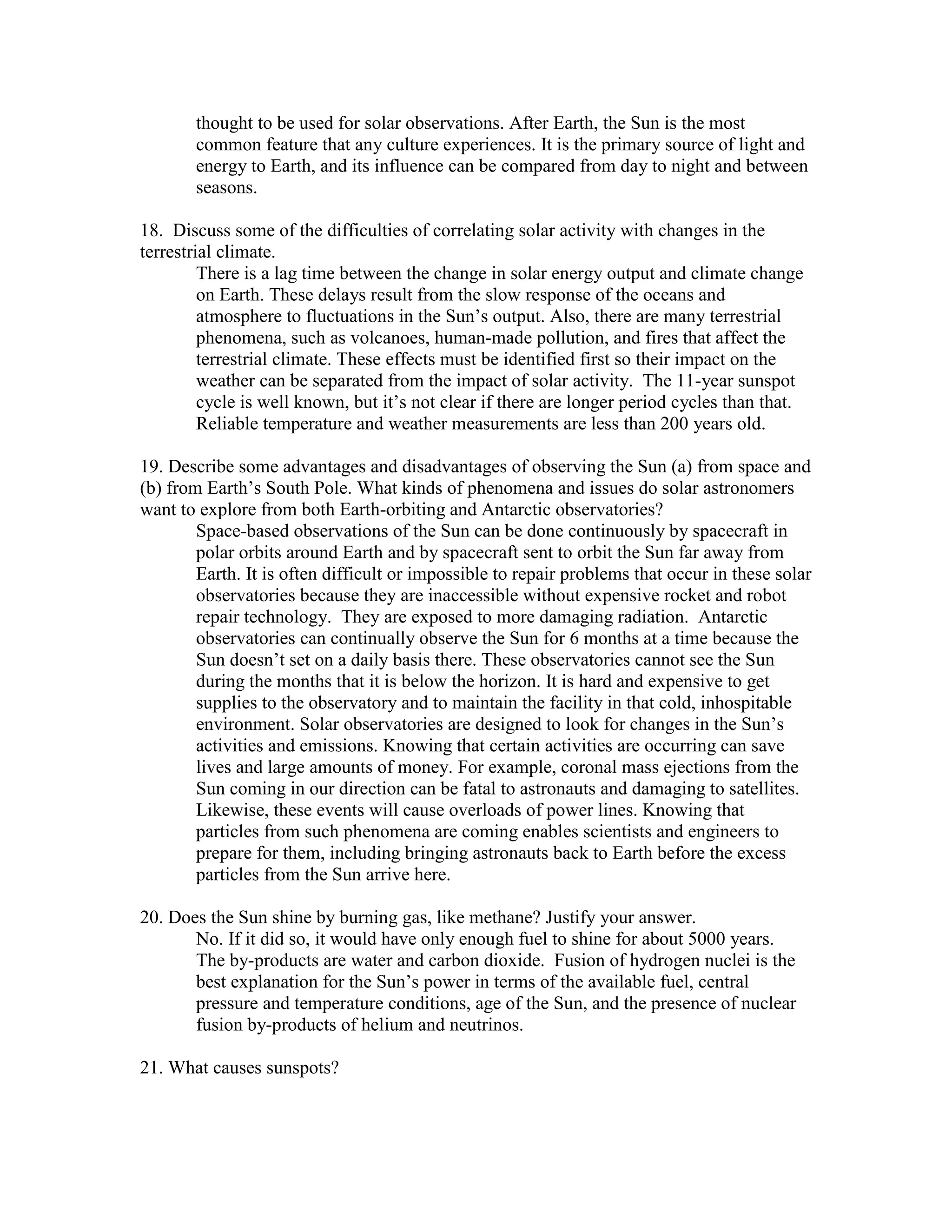 thought to be used for solar observations. After Earth, the Sun is the most
common feature that any culture experiences. It is the primary source of light and
energy to Earth, and its influence can be compared from day to night and between
seasons.
18. Discuss some of the difficulties of correlating solar activity with changes in the
terrestrial climate.
There is a lag time between the change in solar energy output and climate change
on Earth. These delays result from the slow response of the oceans and
atmosphere to fluctuations in the Sun’s output. Also, there are many terrestrial
phenomena, such as volcanoes, human-made pollution, and fires that affect the
terrestrial climate. These effects must be identified first so their impact on the
weather can be separated from the impact of solar activity. The 11-year sunspot
cycle is well known, but it’s not clear if there are longer period cycles than that.
Reliable temperature and weather measurements are less than 200 years old.
19. Describe some advantages and disadvantages of observing the Sun (a) from space and
(b) from Earth’s South Pole. What kinds of phenomena and issues do solar astronomers
want to explore from both Earth-orbiting and Antarctic observatories?
Space-based observations of the Sun can be done continuously by spacecraft in
polar orbits around Earth and by spacecraft sent to orbit the Sun far away from
Earth. It is often difficult or impossible to repair problems that occur in these solar
observatories because they are inaccessible without expensive rocket and robot
repair technology. They are exposed to more damaging radiation. Antarctic
observatories can continually observe the Sun for 6 months at a time because the
Sun doesn’t set on a daily basis there. These observatories cannot see the Sun
during the months that it is below the horizon. It is hard and expensive to get
supplies to the observatory and to maintain the facility in that cold, inhospitable
environment. Solar observatories are designed to look for changes in the Sun’s
activities and emissions. Knowing that certain activities are occurring can save
lives and large amounts of money. For example, coronal mass ejections from the
Sun coming in our direction can be fatal to astronauts and damaging to satellites.
Likewise, these events will cause overloads of power lines. Knowing that
particles from such phenomena are coming enables scientists and engineers to
prepare for them, including bringing astronauts back to Earth before the excess
particles from the Sun arrive here.
20. Does the Sun shine by burning gas, like methane? Justify your answer.
No. If it did so, it would have only enough fuel to shine for about 5000 years.
The by-products are water and carbon dioxide. Fusion of hydrogen nuclei is the
best explanation for the Sun’s power in terms of the available fuel, central
pressure and temperature conditions, age of the Sun, and the presence of nuclear
fusion by-products of helium and neutrinos.
21. What causes sunspots?
 
