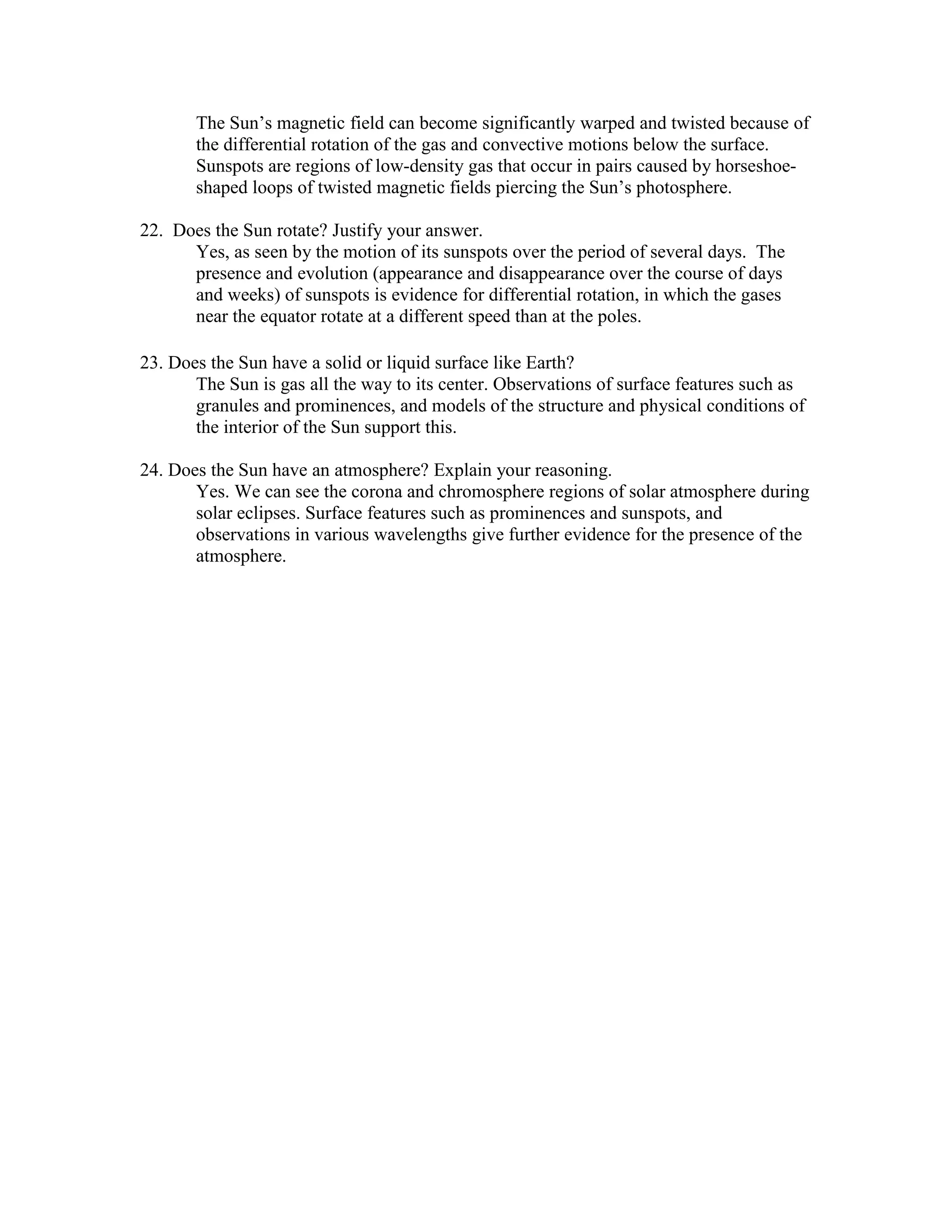 The Sun’s magnetic field can become significantly warped and twisted because of
the differential rotation of the gas and convective motions below the surface.
Sunspots are regions of low-density gas that occur in pairs caused by horseshoe-
shaped loops of twisted magnetic fields piercing the Sun’s photosphere.
22. Does the Sun rotate? Justify your answer.
Yes, as seen by the motion of its sunspots over the period of several days. The
presence and evolution (appearance and disappearance over the course of days
and weeks) of sunspots is evidence for differential rotation, in which the gases
near the equator rotate at a different speed than at the poles.
23. Does the Sun have a solid or liquid surface like Earth?
The Sun is gas all the way to its center. Observations of surface features such as
granules and prominences, and models of the structure and physical conditions of
the interior of the Sun support this.
24. Does the Sun have an atmosphere? Explain your reasoning.
Yes. We can see the corona and chromosphere regions of solar atmosphere during
solar eclipses. Surface features such as prominences and sunspots, and
observations in various wavelengths give further evidence for the presence of the
atmosphere.
 