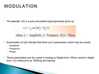  The carrier c(t) is a pure sinusoidal signal generally given as
 Examination of c(t) indicate that there are 3 parameters which may be varied:
◦ Amplitude
◦ Frequency
◦ Phase
 These parameters can be varied in Analog or Digital form. When varied in digital
form, it is referred to as “Shifting and Keying”
 