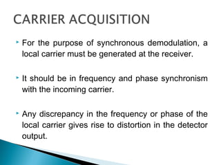  For the purpose of synchronous demodulation, a
local carrier must be generated at the receiver.
 It should be in frequency and phase synchronism
with the incoming carrier.
 Any discrepancy in the frequency or phase of the
local carrier gives rise to distortion in the detector
output.
 