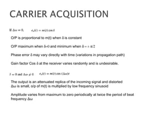 O/P is proportional to m(t) when δ is constant
O/P maximum when δ=0 and minimum when δ = ± π/2
Phase error δ may vary directly with time (variations in propagation path)
Gain factor Cos δ at the receiver varies randomly and is undesirable.
The output is an attenuated replica of the incoming signal and distorted
Δω is small, o/p of m(t) is multiplied by low frequency sinusoid
Amplitude varies from maximum to zero periodically at twice the period of beat
frequency Δω
 