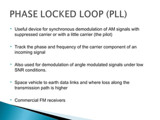  Useful device for synchronous demodulation of AM signals with
suppressed carrier or with a little carrier (the pilot)
 Track the phase and frequency of the carrier component of an
incoming signal
 Also used for demodulation of angle modulated signals under low
SNR conditions.
 Space vehicle to earth data links and where loss along the
transmission path is higher
 Commercial FM receivers
 