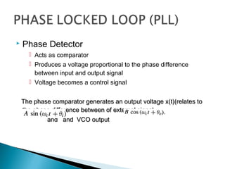  Phase Detector
 Acts as comparator
 Produces a voltage proportional to the phase difference
between input and output signal
 Voltage becomes a control signal
The phase comparator generates an output voltage x(t)(relates toThe phase comparator generates an output voltage x(t)(relates to
the phase difference between of external signalthe phase difference between of external signal
and and VCO outputand and VCO output
 
