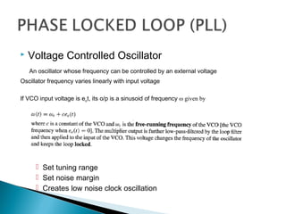  Voltage Controlled Oscillator
An oscillator whose frequency can be controlled by an external voltage
Oscillator frequency varies linearly with input voltage
If VCO input voltage is eot, its o/p is a sinusoid of frequency ω given by
 Set tuning range
 Set noise margin
 Creates low noise clock oscillation
 