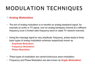  Analog Modulation
 The aim of analog modulation is to transfer an analog baseband signal, for
example an audio or TV signal, over an analog bandpass channel at a different
frequency (over a limited radio frequency band or cable TV network channel).
 Using the message signal to vary amplitude, frequency, phase leads to three
basic types of analog modulation schemes respectively known as
◦ Amplitude Modulation
◦ Frequency Modulation
◦ Phase Modulation
 These types of modulation are carrier/continuous wave modulation.
 Frequency and Phase Modulation are also known as Angle Modulation
 
