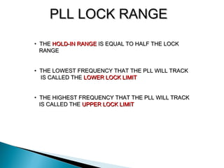 PLL LOCK RANGEPLL LOCK RANGE
• THETHE HOLD-IN RANGEHOLD-IN RANGE IS EQUAL TO HALF THE LOCKIS EQUAL TO HALF THE LOCK
RANGERANGE
• THE LOWEST FREQUENCY THAT THE PLL WILL TRACKTHE LOWEST FREQUENCY THAT THE PLL WILL TRACK
IS CALLED THEIS CALLED THE LOWER LOCK LIMITLOWER LOCK LIMIT
• THE HIGHEST FREQUENCY THAT THE PLL WILL TRACKTHE HIGHEST FREQUENCY THAT THE PLL WILL TRACK
IS CALLED THEIS CALLED THE UPPER LOCK LIMITUPPER LOCK LIMIT
 