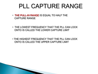 PLL CAPTURE RANGEPLL CAPTURE RANGE
• THE PULL-IN RANGETHE PULL-IN RANGE IS EQUAL TO HALF THEIS EQUAL TO HALF THE
CAPTURE RANGECAPTURE RANGE
• THE LOWEST FREQUENCY THAT THE PLL CAN LOCKTHE LOWEST FREQUENCY THAT THE PLL CAN LOCK
ONTO IS CALLED THE LOWER CAPTURE LIMITONTO IS CALLED THE LOWER CAPTURE LIMIT
• THE HIGHEST FREQUENCY THAT THE PLL CAN LOCKTHE HIGHEST FREQUENCY THAT THE PLL CAN LOCK
ONTO IS CALLED THE UPPER CAPTURE LIMITONTO IS CALLED THE UPPER CAPTURE LIMIT
 