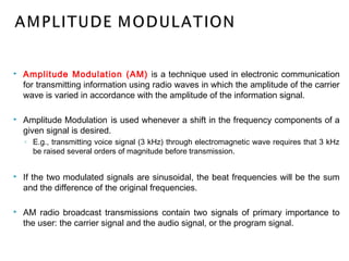  Amplitude Modulation (AM) is a technique used in electronic communication
for transmitting information using radio waves in which the amplitude of the carrier
wave is varied in accordance with the amplitude of the information signal.
 Amplitude Modulation is used whenever a shift in the frequency components of a
given signal is desired.
◦ E.g., transmitting voice signal (3 kHz) through electromagnetic wave requires that 3 kHz
be raised several orders of magnitude before transmission.
 If the two modulated signals are sinusoidal, the beat frequencies will be the sum
and the difference of the original frequencies.
 AM radio broadcast transmissions contain two signals of primary importance to
the user: the carrier signal and the audio signal, or the program signal.
 