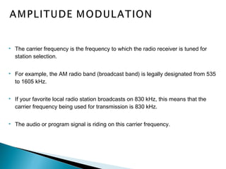  The carrier frequency is the frequency to which the radio receiver is tuned for
station selection.
 For example, the AM radio band (broadcast band) is legally designated from 535
to 1605 kHz.
 If your favorite local radio station broadcasts on 830 kHz, this means that the
carrier frequency being used for transmission is 830 kHz.
 The audio or program signal is riding on this carrier frequency.
 