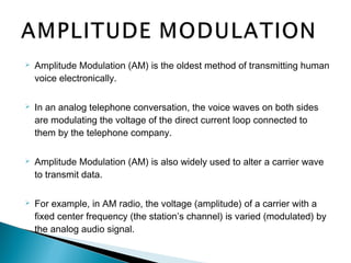  Amplitude Modulation (AM) is the oldest method of transmitting human
voice electronically.
 In an analog telephone conversation, the voice waves on both sides
are modulating the voltage of the direct current loop connected to
them by the telephone company.
 Amplitude Modulation (AM) is also widely used to alter a carrier wave
to transmit data.
 For example, in AM radio, the voltage (amplitude) of a carrier with a
fixed center frequency (the station’s channel) is varied (modulated) by
the analog audio signal.
 