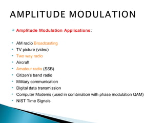  Amplitude Modulation Applications:
 AM radio Broadcasting
 TV picture (video)
 Two way radio
 Aircraft
 Amateur radio (SSB)
 Citizen’s band radio
 Military communication
 Digital data transmission
 Computer Modems (used in combination with phase modulation QAM)
 NIST Time Signals
 