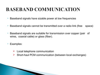 Baseband signals have sizable power at low frequencies
 Baseband signals cannot be transmitted over a radio link (free space)
 Baseband signals are suitable for transmission over copper (pair of
wires, coaxial cable) or glass (fiber).
 Examples:
 Local telephone communication
 Short-haul PCM communication (between local exchanges)
 