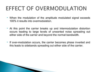  When the modulation of the amplitude modulated signal exceeds
100% it results into overmodulation.
 At this point the carrier breaks up and intermodulation distortion
occurs leading to large levels of unwanted noise spreading out
either side of the carrier and beyond the normal bandwidth.
 If over-modulation occurs, the carrier becomes phase inverted and
this leads to sidebands spreading out either side of the carrier.
 